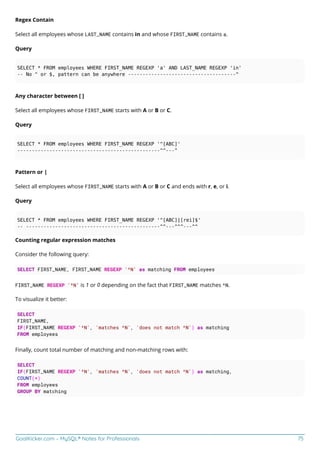 GoalKicker.com – MySQL® Notes for Professionals 75
Regex Contain
Select all employees whose LAST_NAME contains in and whose FIRST_NAME contains a.
Query
SELECT * FROM employees WHERE FIRST_NAME REGEXP 'a' AND LAST_NAME REGEXP 'in'
-- No ^ or $, pattern can be anywhere -------------------------------------^
Any character between [ ]
Select all employees whose FIRST_NAME starts with A or B or C.
Query
SELECT * FROM employees WHERE FIRST_NAME REGEXP '^[ABC]'
-------------------------------------------------^^---^
Pattern or |
Select all employees whose FIRST_NAME starts with A or B or C and ends with r, e, or i.
Query
SELECT * FROM employees WHERE FIRST_NAME REGEXP '^[ABC]|[rei]$'
-- ----------------------------------------------^^---^^^---^^
Counting regular expression matches
Consider the following query:
SELECT FIRST_NAME, FIRST_NAME REGEXP '^N' as matching FROM employees
FIRST_NAME REGEXP '^N' is 1 or 0 depending on the fact that FIRST_NAME matches ^N.
To visualize it better:
SELECT
FIRST_NAME,
IF(FIRST_NAME REGEXP '^N', 'matches ^N', 'does not match ^N') as matching
FROM employees
Finally, count total number of matching and non-matching rows with:
SELECT
IF(FIRST_NAME REGEXP '^N', 'matches ^N', 'does not match ^N') as matching,
COUNT(*)
FROM employees
GROUP BY matching
 