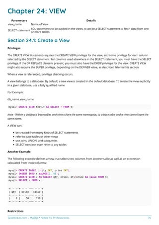 GoalKicker.com – MySQL® Notes for Professionals 76
Chapter 24: VIEW
Parameters Details
view_name Name of View
SELECT statement
SQL statements to be packed in the views. It can be a SELECT statement to fetch data from one
or more tables.
Section 24.1: Create a View
Privileges
The CREATE VIEW statement requires the CREATE VIEW privilege for the view, and some privilege for each column
selected by the SELECT statement. For columns used elsewhere in the SELECT statement, you must have the SELECT
privilege. If the OR REPLACE clause is present, you must also have the DROP privilege for the view. CREATE VIEW
might also require the SUPER privilege, depending on the DEFINER value, as described later in this section.
When a view is referenced, privilege checking occurs.
A view belongs to a database. By default, a new view is created in the default database. To create the view explicitly
in a given database, use a fully qualiﬁed name
For Example:
db_name.view_name
mysql> CREATE VIEW test.v AS SELECT * FROM t;
Note - Within a database, base tables and views share the same namespace, so a base table and a view cannot have the
same name.
A VIEW can:
be created from many kinds of SELECT statements
refer to base tables or other views
use joins, UNION, and subqueries
SELECT need not even refer to any tables
Another Example
The following example deﬁnes a view that selects two columns from another table as well as an expression
calculated from those columns:
mysql> CREATE TABLE t (qty INT, price INT);
mysql> INSERT INTO t VALUES(3, 50);
mysql> CREATE VIEW v AS SELECT qty, price, qty*price AS value FROM t;
mysql> SELECT * FROM v;
+------+-------+-------+
| qty | price | value |
+------+-------+-------+
| 3 | 50 | 150 |
+------+-------+-------+
Restrictions
 