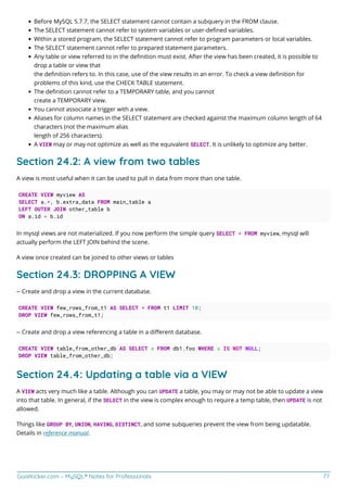 GoalKicker.com – MySQL® Notes for Professionals 77
Before MySQL 5.7.7, the SELECT statement cannot contain a subquery in the FROM clause.
The SELECT statement cannot refer to system variables or user-deﬁned variables.
Within a stored program, the SELECT statement cannot refer to program parameters or local variables.
The SELECT statement cannot refer to prepared statement parameters.
Any table or view referred to in the deﬁnition must exist. After the view has been created, it is possible to
drop a table or view that
the deﬁnition refers to. In this case, use of the view results in an error. To check a view deﬁnition for
problems of this kind, use the CHECK TABLE statement.
The deﬁnition cannot refer to a TEMPORARY table, and you cannot
create a TEMPORARY view.
You cannot associate a trigger with a view.
Aliases for column names in the SELECT statement are checked against the maximum column length of 64
characters (not the maximum alias
length of 256 characters).
A VIEW may or may not optimize as well as the equivalent SELECT. It is unlikely to optimize any better.
Section 24.2: A view from two tables
A view is most useful when it can be used to pull in data from more than one table.
CREATE VIEW myview AS
SELECT a.*, b.extra_data FROM main_table a
LEFT OUTER JOIN other_table b
ON a.id = b.id
In mysql views are not materialized. If you now perform the simple query SELECT * FROM myview, mysql will
actually perform the LEFT JOIN behind the scene.
A view once created can be joined to other views or tables
Section 24.3: DROPPING A VIEW
-- Create and drop a view in the current database.
CREATE VIEW few_rows_from_t1 AS SELECT * FROM t1 LIMIT 10;
DROP VIEW few_rows_from_t1;
-- Create and drop a view referencing a table in a diﬀerent database.
CREATE VIEW table_from_other_db AS SELECT x FROM db1.foo WHERE x IS NOT NULL;
DROP VIEW table_from_other_db;
Section 24.4: Updating a table via a VIEW
A VIEW acts very much like a table. Although you can UPDATE a table, you may or may not be able to update a view
into that table. In general, if the SELECT in the view is complex enough to require a temp table, then UPDATE is not
allowed.
Things like GROUP BY, UNION, HAVING, DISTINCT, and some subqueries prevent the view from being updatable.
Details in reference manual.
 