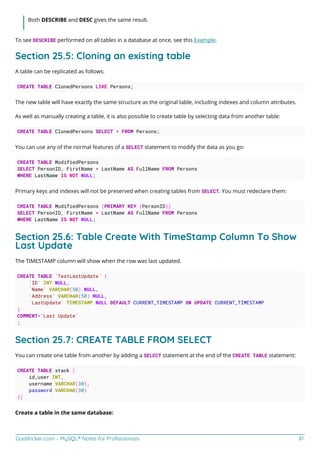 GoalKicker.com – MySQL® Notes for Professionals 81
Both DESCRIBE and DESC gives the same result.
To see DESCRIBE performed on all tables in a database at once, see this Example.
Section 25.5: Cloning an existing table
A table can be replicated as follows:
CREATE TABLE ClonedPersons LIKE Persons;
The new table will have exactly the same structure as the original table, including indexes and column attributes.
As well as manually creating a table, it is also possible to create table by selecting data from another table:
CREATE TABLE ClonedPersons SELECT * FROM Persons;
You can use any of the normal features of a SELECT statement to modify the data as you go:
CREATE TABLE ModifiedPersons
SELECT PersonID, FirstName + LastName AS FullName FROM Persons
WHERE LastName IS NOT NULL;
Primary keys and indexes will not be preserved when creating tables from SELECT. You must redeclare them:
CREATE TABLE ModifiedPersons (PRIMARY KEY (PersonID))
SELECT PersonID, FirstName + LastName AS FullName FROM Persons
WHERE LastName IS NOT NULL;
Section 25.6: Table Create With TimeStamp Column To Show
Last Update
The TIMESTAMP column will show when the row was last updated.
CREATE TABLE `TestLastUpdate` (
`ID` INT NULL,
`Name` VARCHAR(50) NULL,
`Address` VARCHAR(50) NULL,
`LastUpdate` TIMESTAMP NULL DEFAULT CURRENT_TIMESTAMP ON UPDATE CURRENT_TIMESTAMP
)
COMMENT='Last Update'
;
Section 25.7: CREATE TABLE FROM SELECT
You can create one table from another by adding a SELECT statement at the end of the CREATE TABLE statement:
CREATE TABLE stack (
id_user INT,
username VARCHAR(30),
password VARCHAR(30)
);
Create a table in the same database:
 