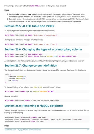 GoalKicker.com – MySQL® Notes for Professionals 84
If renaming a temporary table, the ALTER TABLE version of the syntax must be used.
Steps:
Replace <old name> and <new name> in the line above with the relevant values. Note: If the table is being
1.
moved to a diﬀerent database, the dbname.tablename syntax can be used for <old name> and/or <new name>.
Execute it on the relevant database in the MySQL command line or a client such as MySQL Workbench. Note:
2.
The user must have ALTER and DROP privileges on the old table and CREATE and INSERT on the new one.
Section 26.5: ALTER table add INDEX
To improve performance one might want to add indexes to columns
ALTER TABLE TABLE_NAME ADD INDEX `index_name` (`column_name`)
altering to add composite (multiple column) indexes
ALTER TABLE TABLE_NAME ADD INDEX `index_name` (`col1`,`col2`)
Section 26.6: Changing the type of a primary key column
ALTER TABLE fish_data.fish DROP PRIMARY KEY;
ALTER TABLE fish_data.fish MODIFY COLUMN fish_id DECIMAL(20,0) NOT NULL PRIMARY KEY;
An attempt to modify the type of this column without ﬁrst dropping the primary key would result in an error.
Section 26.7: Change column deﬁnition
The change the deﬁnition of a db column, the query below can be used for example, if we have this db schema
users (
firstname varchar(20),
lastname varchar(20),
age char(2)
)
To change the type of age column from char to int, we use the query below:
ALTER TABLE users CHANGE age age tinyint UNSIGNED NOT NULL;
General format is:
ALTER TABLE table_name CHANGE column_name new_column_definition
Section 26.8: Renaming a MySQL database
There is no single command to rename a MySQL database but a simple workaround can be used to achieve this by
backing up and restoring:
mysqladmin -uroot -p<password> create <new name>
mysqldump -uroot -p<password> --routines <old name> | mysql -uroot -pmypassword <new name>
mysqladmin -uroot -p<password> drop <old name>
Steps:
 