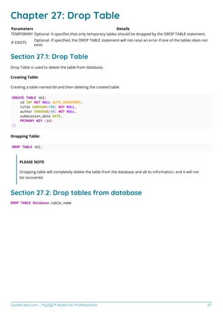 GoalKicker.com – MySQL® Notes for Professionals 87
Chapter 27: Drop Table
Parameters Details
TEMPORARY Optional. It speciﬁes that only temporary tables should be dropped by the DROP TABLE statement.
IF EXISTS
Optional. If speciﬁed, the DROP TABLE statement will not raise an error if one of the tables does not
exist.
Section 27.1: Drop Table
Drop Table is used to delete the table from database.
Creating Table:
Creating a table named tbl and then deleting the created table
CREATE TABLE tbl(
id INT NOT NULL AUTO_INCREMENT,
title VARCHAR(100) NOT NULL,
author VARCHAR(40) NOT NULL,
submission_date DATE,
PRIMARY KEY (id)
);
Dropping Table:
DROP TABLE tbl;
PLEASE NOTE
Dropping table will completely delete the table from the database and all its information, and it will not
be recovered.
Section 27.2: Drop tables from database
DROP TABLE Database.table_name
 