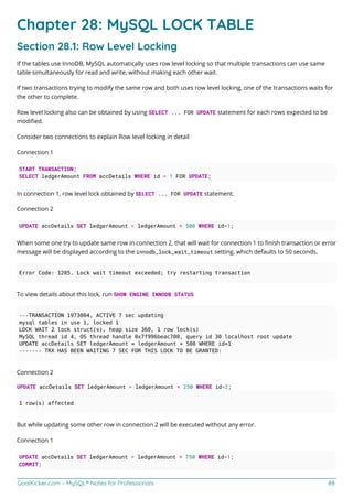 GoalKicker.com – MySQL® Notes for Professionals 88
Chapter 28: MySQL LOCK TABLE
Section 28.1: Row Level Locking
If the tables use InnoDB, MySQL automatically uses row level locking so that multiple transactions can use same
table simultaneously for read and write, without making each other wait.
If two transactions trying to modify the same row and both uses row level locking, one of the transactions waits for
the other to complete.
Row level locking also can be obtained by using SELECT ... FOR UPDATE statement for each rows expected to be
modiﬁed.
Consider two connections to explain Row level locking in detail
Connection 1
START TRANSACTION;
SELECT ledgerAmount FROM accDetails WHERE id = 1 FOR UPDATE;
In connection 1, row level lock obtained by SELECT ... FOR UPDATE statement.
Connection 2
UPDATE accDetails SET ledgerAmount = ledgerAmount + 500 WHERE id=1;
When some one try to update same row in connection 2, that will wait for connection 1 to ﬁnish transaction or error
message will be displayed according to the innodb_lock_wait_timeout setting, which defaults to 50 seconds.
Error Code: 1205. Lock wait timeout exceeded; try restarting transaction
To view details about this lock, run SHOW ENGINE INNODB STATUS
---TRANSACTION 1973004, ACTIVE 7 sec updating
mysql tables in use 1, locked 1
LOCK WAIT 2 lock struct(s), heap size 360, 1 row lock(s)
MySQL thread id 4, OS thread handle 0x7f996beac700, query id 30 localhost root update
UPDATE accDetails SET ledgerAmount = ledgerAmount + 500 WHERE id=1
------- TRX HAS BEEN WAITING 7 SEC FOR THIS LOCK TO BE GRANTED:
Connection 2
UPDATE accDetails SET ledgerAmount = ledgerAmount + 250 WHERE id=2;
1 row(s) affected
But while updating some other row in connection 2 will be executed without any error.
Connection 1
UPDATE accDetails SET ledgerAmount = ledgerAmount + 750 WHERE id=1;
COMMIT;
 