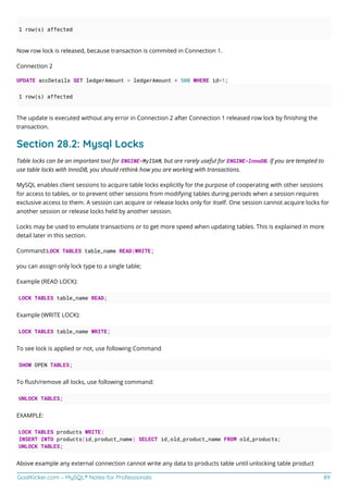 GoalKicker.com – MySQL® Notes for Professionals 89
1 row(s) affected
Now row lock is released, because transaction is commited in Connection 1.
Connection 2
UPDATE accDetails SET ledgerAmount = ledgerAmount + 500 WHERE id=1;
1 row(s) affected
The update is executed without any error in Connection 2 after Connection 1 released row lock by ﬁnishing the
transaction.
Section 28.2: Mysql Locks
Table locks can be an important tool for ENGINE=MyISAM, but are rarely useful for ENGINE=InnoDB. If you are tempted to
use table locks with InnoDB, you should rethink how you are working with transactions.
MySQL enables client sessions to acquire table locks explicitly for the purpose of cooperating with other sessions
for access to tables, or to prevent other sessions from modifying tables during periods when a session requires
exclusive access to them. A session can acquire or release locks only for itself. One session cannot acquire locks for
another session or release locks held by another session.
Locks may be used to emulate transactions or to get more speed when updating tables. This is explained in more
detail later in this section.
Command:LOCK TABLES table_name READ|WRITE;
you can assign only lock type to a single table;
Example (READ LOCK):
LOCK TABLES table_name READ;
Example (WRITE LOCK):
LOCK TABLES table_name WRITE;
To see lock is applied or not, use following Command
SHOW OPEN TABLES;
To ﬂush/remove all locks, use following command:
UNLOCK TABLES;
EXAMPLE:
LOCK TABLES products WRITE:
INSERT INTO products(id,product_name) SELECT id,old_product_name FROM old_products;
UNLOCK TABLES;
Above example any external connection cannot write any data to products table until unlocking table product
 