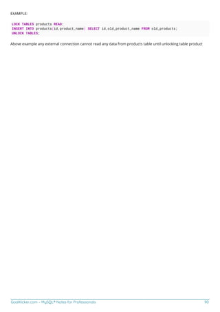 GoalKicker.com – MySQL® Notes for Professionals 90
EXAMPLE:
LOCK TABLES products READ:
INSERT INTO products(id,product_name) SELECT id,old_product_name FROM old_products;
UNLOCK TABLES;
Above example any external connection cannot read any data from products table until unlocking table product
 