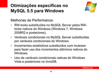Otimizações específicas no
MySQL 5.5 para Windows

Melhorias de Performance:
• RW-locks substituídos no MySQL Server pelos RW-
  locks nativos do Windows (Windows 7, Windows
  2008R2 e posteriores).
• Variáveis condicionais no MySQL Server substituídas
  por variáveis condicionais do Windows.
• Incrementos estatísticos substituídos com mutexes
  para fazer uso dos incrementos atômicos nativos do
  Windows.
• Uso de variáveis condicionais nativas do Windows
  Vista e posteriores no InnoDB.


                          16
 