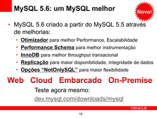 MySQL 5.6: um MySQL melhor                             Novo!

• MySQL 5.6 criado a partir do MySQL 5.5 através
  de melhorias:
  •   Otimizador para melhor Performance, Escalabilidade
  •   Performance Schema para melhor instrumentação
  •   InnoDB para melhor throughput transacional
  •   Replicação para maior disponibilidade, integridade de dados
  •   Opções “NotOnlySQL” para maior flexibilidade


            Teste agora mesmo:
            dev.mysql.com/downloads/mysql

                               19
 