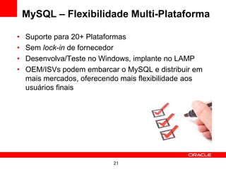 MySQL – Flexibilidade Multi-Plataforma

•   Suporte para 20+ Plataformas
•   Sem lock-in de fornecedor
•   Desenvolva/Teste no Windows, implante no LAMP
•   OEM/ISVs podem embarcar o MySQL e distribuir em
    mais mercados, oferecendo mais flexibilidade aos
    usuários finais




                           21
 