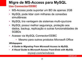 Migre de MS-Access para MySQL
Use Connector/ODBC
• MS-Access pode suportar um BD de apenas 2GB
• MySQL pode lidar com milhares de conexões
  simultâneas
• MySQL tira vantagem de sistemas multi-cpu/core
• MySQL possui melhor segurança, proteção aos
  dados, backup, replicação e outras funcionalidades de
  SGBDs
• Acesse via MySQL Connector/ODBC
     • Mesmo para outros produtos Microsoft Office
Whitepapers
• A Guide to Migrating From Microsoft Access to MySQL
• A Visual Guide to Microsoft Access Front-Ends with MySQL
                mysql.com/windows

                             25
 