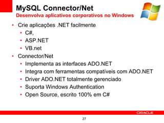 MySQL Connector/Net
 Desenvolva aplicativos corporativos no Windows
• Crie aplicações .NET facilmente
   • C#,
   • ASP.NET
   • VB.net
• Connector/Net
   • Implementa as interfaces ADO.NET
   • Integra com ferramentas compatíveis com ADO.NET
   • Driver ADO.NET totalmente gerenciado
   • Suporta Windows Authentication
   • Open Source, escrito 100% em C#



                          27
 
