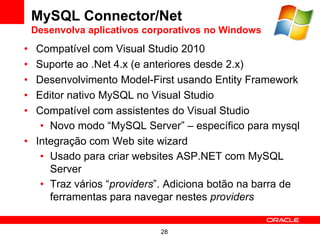 MySQL Connector/Net
    Desenvolva aplicativos corporativos no Windows
• Compatível com Visual Studio 2010
• Suporte ao .Net 4.x (e anteriores desde 2.x)
• Desenvolvimento Model-First usando Entity Framework
• Editor nativo MySQL no Visual Studio
• Compatível com assistentes do Visual Studio
   • Novo modo “MySQL Server” – específico para mysql
• Integração com Web site wizard
   • Usado para criar websites ASP.NET com MySQL
     Server
   • Traz vários “providers”. Adiciona botão na barra de
     ferramentas para navegar nestes providers


                             28
 