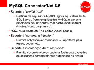 MySQL Connector/Net 6.5                             Novo!
• Suporte a “partial trust”
   • Políticas de segurança MySQL agora equivalem às do
     SQL Server. Permite aplicações MySQL rodar sem
     problemas em ambientes com partial/medium trust
     (hosting/cloud, on-premise).
• “SQL auto-complete” no editor Visual Studio
• Suporte à “command injection”
   • Permite sobrescrever commands – importante para
     testes, debug, etc.
• Suporte à intercepção de “Exceptions”
   • Permite desenvolvedores capturar facilmente exceções
     de aplicações para tratamento automático ou debug.


                              30
 
