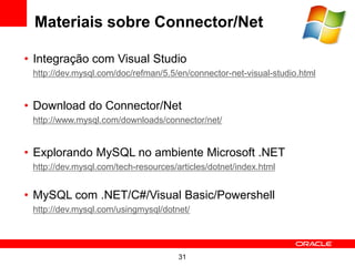 Materiais sobre Connector/Net

• Integração com Visual Studio
 http://dev.mysql.com/doc/refman/5.5/en/connector-net-visual-studio.html


• Download do Connector/Netat:
 http://www.mysql.com/downloads/connector/net/


• Explorando MySQL no ambiente Microsoft .NET
 http://dev.mysql.com/tech-resources/articles/dotnet/index.html


• MySQL com .NET/C#/Visual Basic/Powershell
 http://dev.mysql.com/usingmysql/dotnet/




                                      31
 