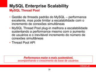 MySQL Enterprise Scalability
MySQL Thread Pool

• Gestão de threads padrão do MySQL – performance
  excelente, mas pode limitar a escalabilidade com o
  incremento de conexões simultâneas
• MySQL Thread Pool plug-in melhora a escalabilidade
  sustentando a performance mesmo com o aumento
  de usuários e o inevitável incremento do número de
  conexões simultâneas
• Thread Pool API



         Performance maior e mais sustentável,
     acompanhando o crescimento da base de usuários.


                            39
 