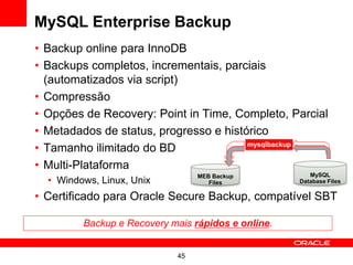 MySQL Enterprise Backup
• Backup online para InnoDB
• Backups completos, incrementais, parciais
  (automatizados via script)
• Compressão
• Opções de Recovery: Point in Time, Completo, Parcial
• Metadados de status, progresso e histórico
• Tamanho ilimitado do BD               mysqlbackup


• Multi-Plataforma
                                 MEB Backup            MySQL
  • Windows, Linux, Unix            Files           Database Files

• Certificado para Oracle Secure Backup, compatível SBT

         Backup e Recovery mais rápidos e online.


                            45
 