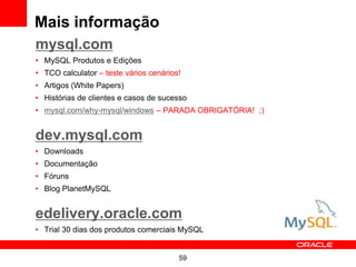 Mais informação
mysql.com
• MySQL Produtos e Edições
• TCO calculator – teste vários cenários!
• Artigos (White Papers)
• Histórias de clientes e casos de sucesso
• mysql.com/why-mysql/windows – PARADA OBRIGATÓRIA! ;)


dev.mysql.com
• Downloads
• Documentação
• Fóruns
• Blog PlanetMySQL


edelivery.oracle.com
• Trial 30 dias dos produtos comerciais MySQL


                                        59
 