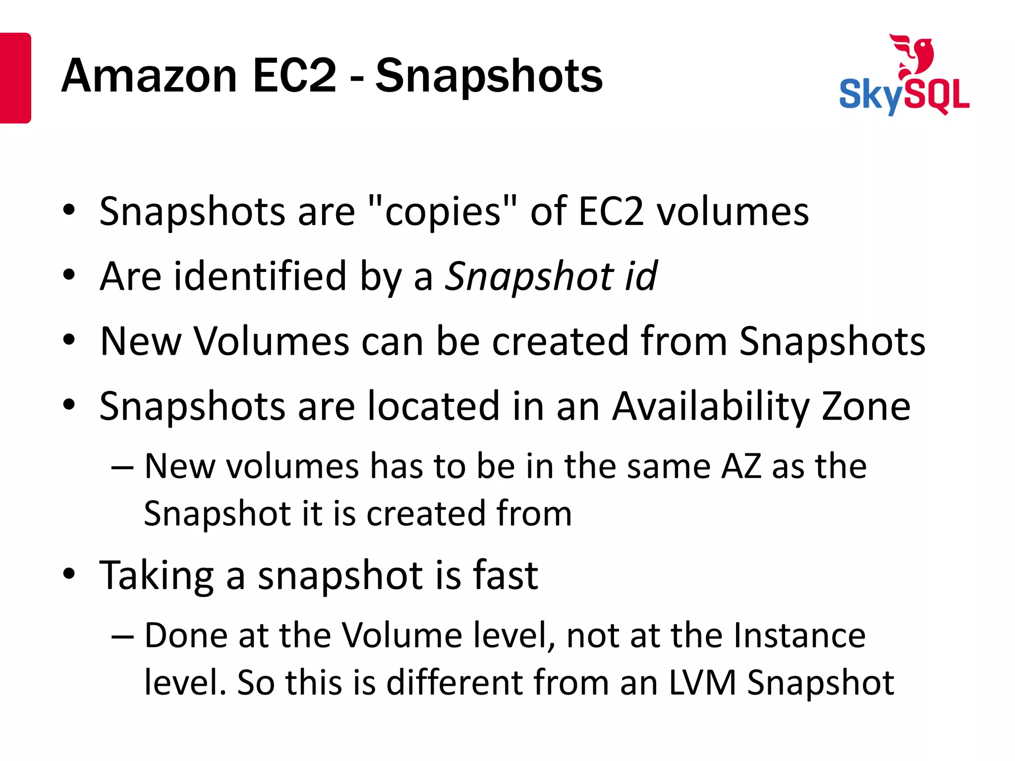 Amazon EC2 - Snapshots
• Snapshots are "copies" of EC2 volumes
• Are identified by a Snapshot id
• New Volumes can be created from Snapshots
• Snapshots are located in an Availability Zone
– New volumes has to be in the same AZ as the
Snapshot it is created from
• Taking a snapshot is fast
– Done at the Volume level, not at the Instance
level. So this is different from an LVM Snapshot
 