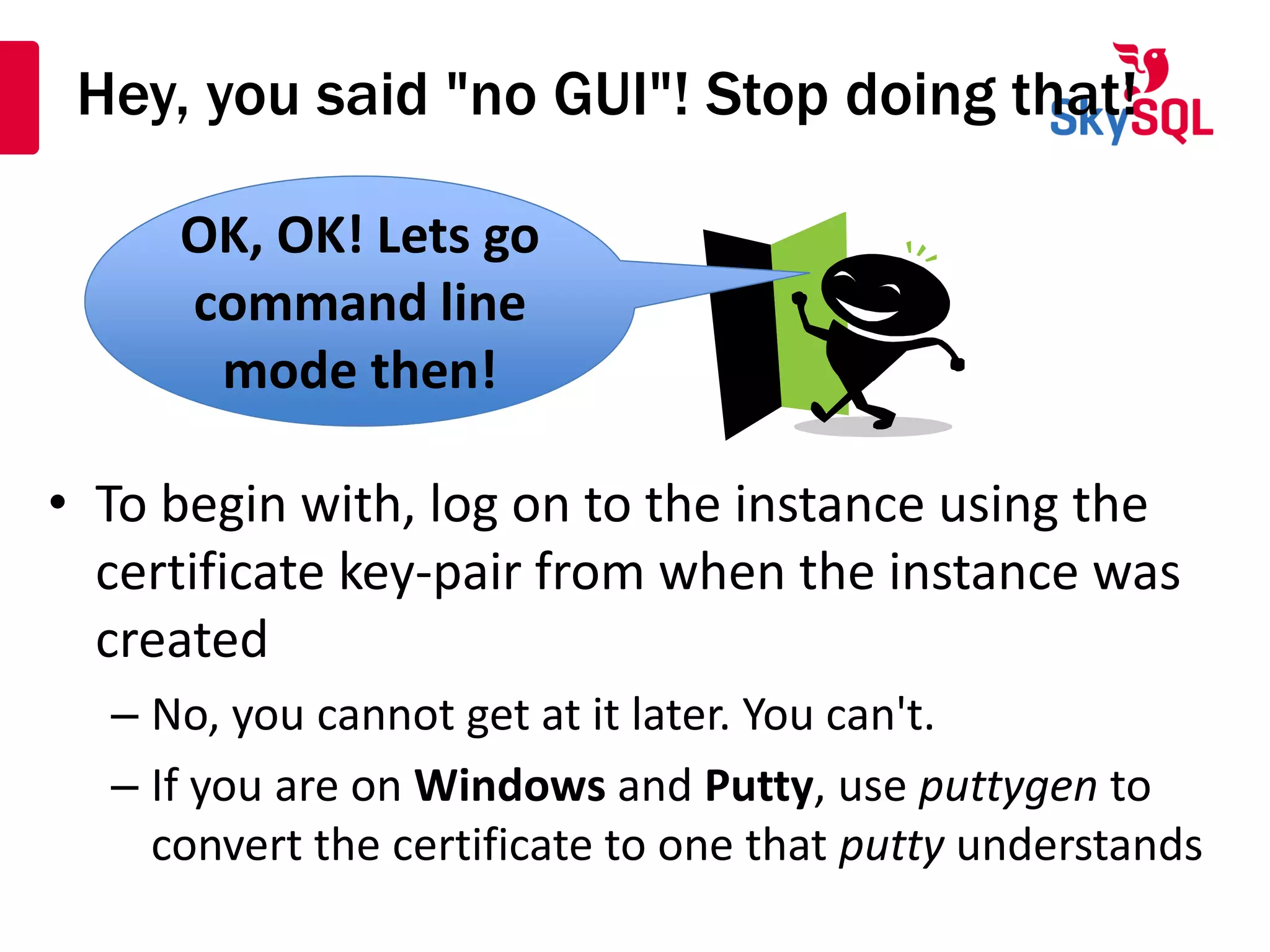 Hey, you said "no GUI"! Stop doing that!
• To begin with, log on to the instance using the
certificate key-pair from when the instance was
created
– No, you cannot get at it later. You can't.
– If you are on Windows and Putty, use puttygen to
convert the certificate to one that putty understands
OK, OK! Lets go
command line
mode then!
OK, OK! Lets go
command line
mode then!
 