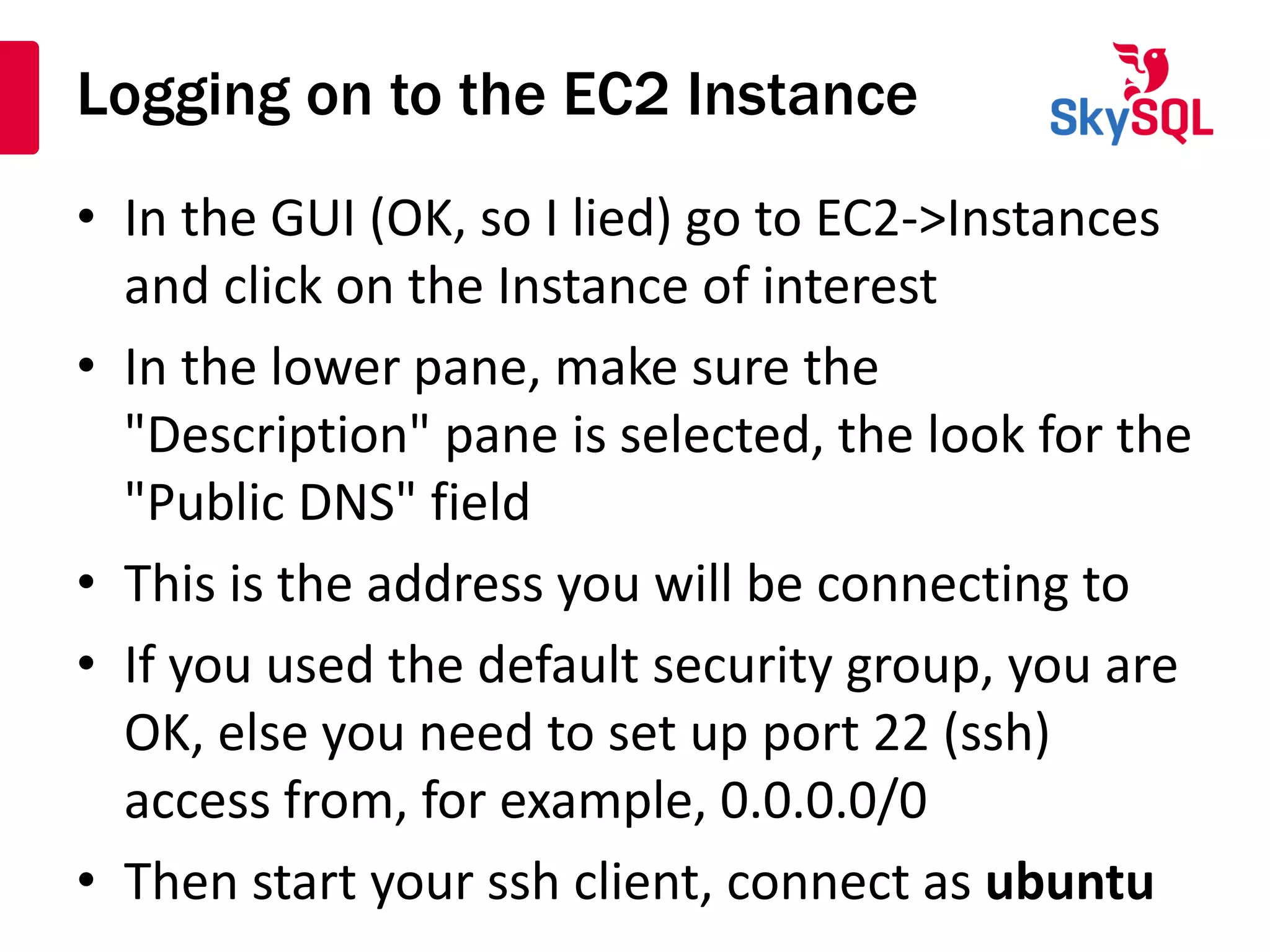 Logging on to the EC2 Instance
• In the GUI (OK, so I lied) go to EC2->Instances
and click on the Instance of interest
• In the lower pane, make sure the
"Description" pane is selected, the look for the
"Public DNS" field
• This is the address you will be connecting to
• If you used the default security group, you are
OK, else you need to set up port 22 (ssh)
access from, for example, 0.0.0.0/0
• Then start your ssh client, connect as ubuntu
 