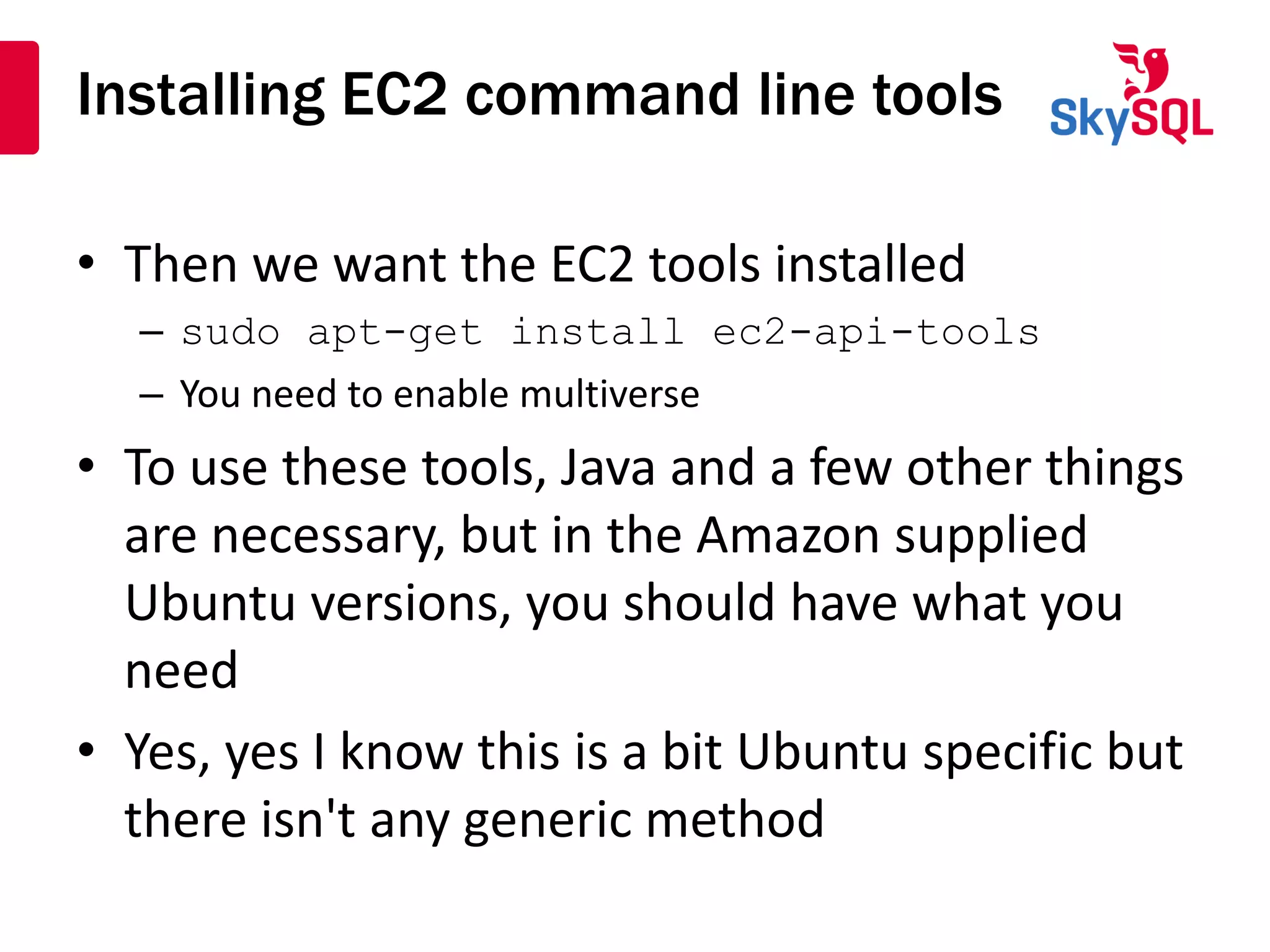 Installing EC2 command line tools
• Then we want the EC2 tools installed
– sudo apt-get install ec2-api-tools
– You need to enable multiverse
• To use these tools, Java and a few other things
are necessary, but in the Amazon supplied
Ubuntu versions, you should have what you
need
• Yes, yes I know this is a bit Ubuntu specific but
there isn't any generic method
 