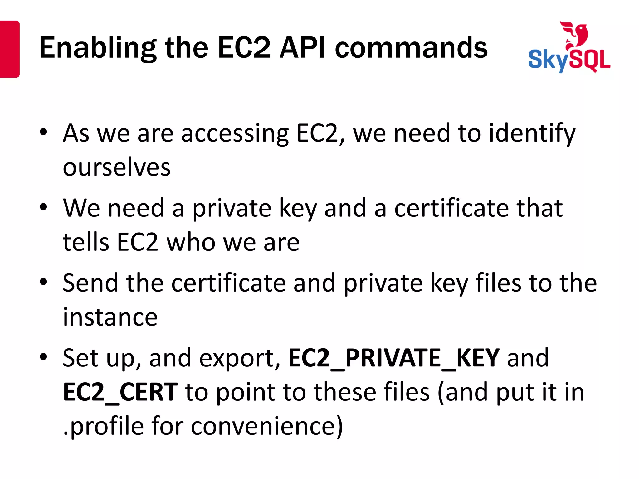 Enabling the EC2 API commands
• As we are accessing EC2, we need to identify
ourselves
• We need a private key and a certificate that
tells EC2 who we are
• Send the certificate and private key files to the
instance
• Set up, and export, EC2_PRIVATE_KEY and
EC2_CERT to point to these files (and put it in
.profile for convenience)
 