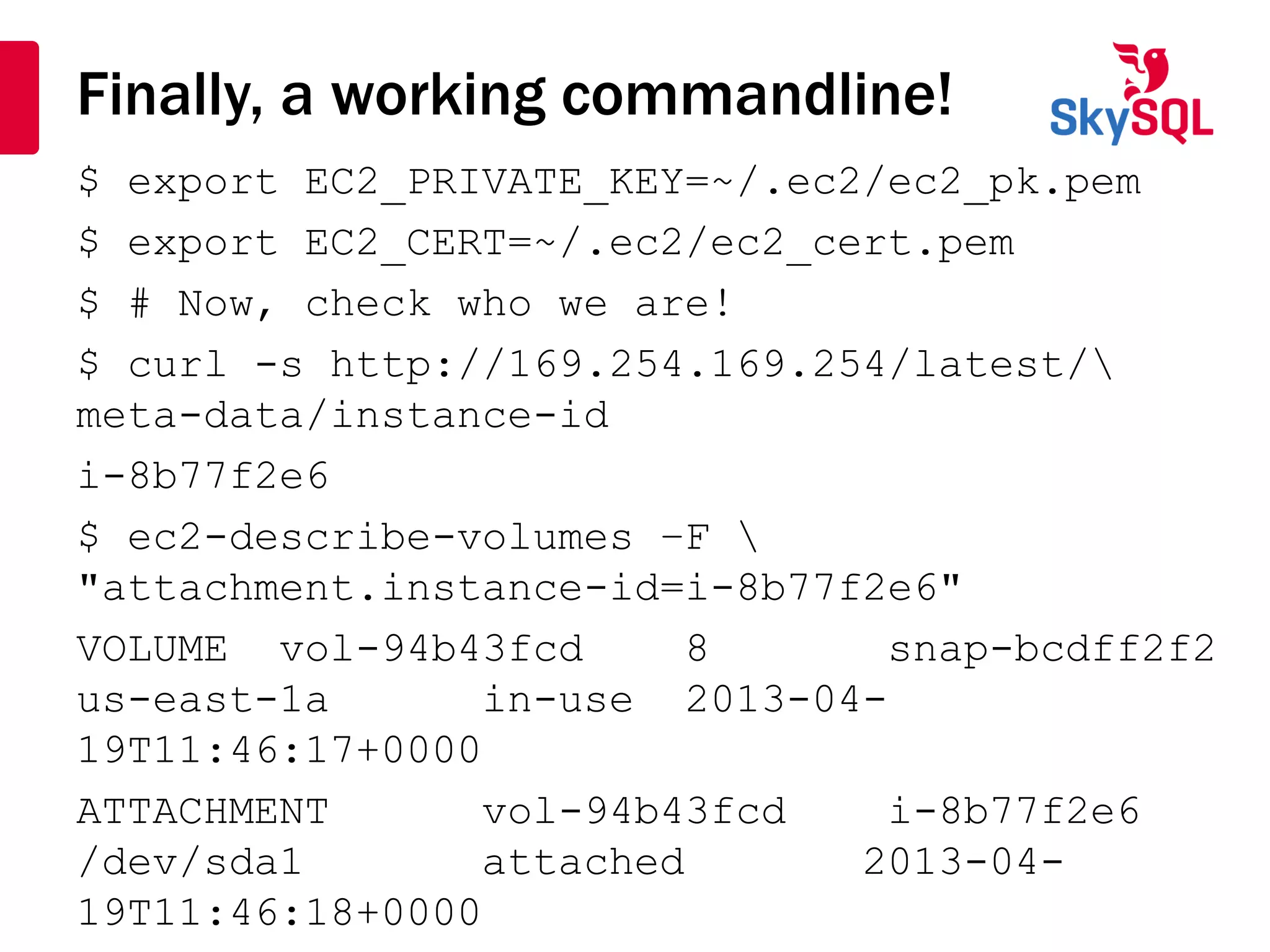Finally, a working commandline!
$ export EC2_PRIVATE_KEY=~/.ec2/ec2_pk.pem
$ export EC2_CERT=~/.ec2/ec2_cert.pem
$ # Now, check who we are!
$ curl -s http://169.254.169.254/latest/
meta-data/instance-id
i-8b77f2e6
$ ec2-describe-volumes –F 
"attachment.instance-id=i-8b77f2e6"
VOLUME vol-94b43fcd 8 snap-bcdff2f2
us-east-1a in-use 2013-04-
19T11:46:17+0000
ATTACHMENT vol-94b43fcd i-8b77f2e6
/dev/sda1 attached 2013-04-
19T11:46:18+0000
 