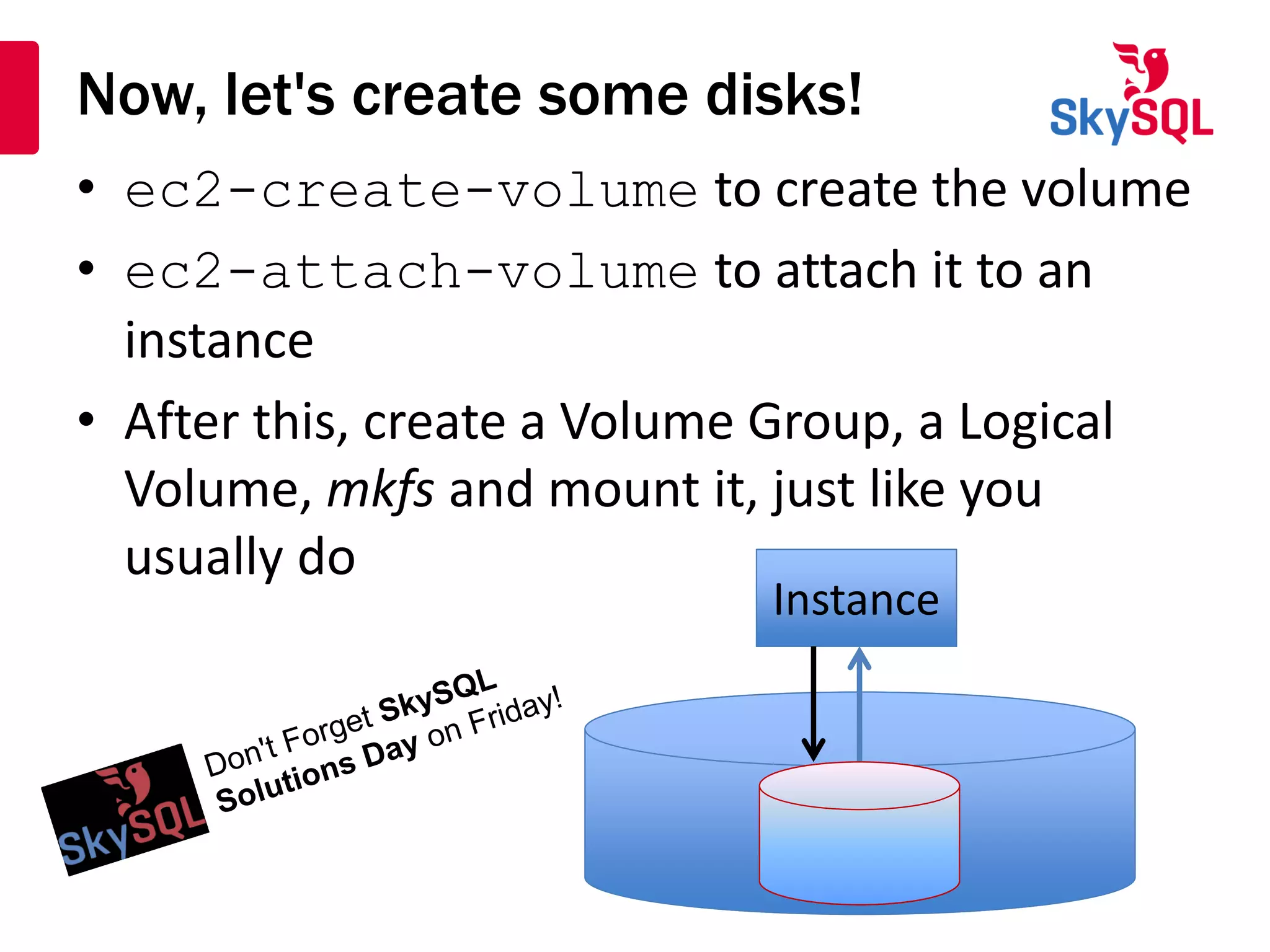 Now, let's create some disks!
• ec2-create-volume to create the volume
• ec2-attach-volume to attach it to an
instance
• After this, create a Volume Group, a Logical
Volume, mkfs and mount it, just like you
usually do
InstanceInstance
 