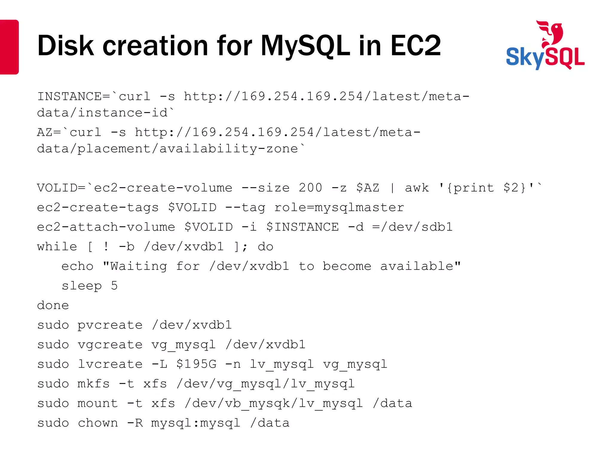 Disk creation for MySQL in EC2
INSTANCE=`curl -s http://169.254.169.254/latest/meta-
data/instance-id`
AZ=`curl -s http://169.254.169.254/latest/meta-
data/placement/availability-zone`
VOLID=`ec2-create-volume --size 200 -z $AZ | awk '{print $2}'`
ec2-create-tags $VOLID --tag role=mysqlmaster
ec2-attach-volume $VOLID -i $INSTANCE -d =/dev/sdb1
while [ ! -b /dev/xvdb1 ]; do
echo "Waiting for /dev/xvdb1 to become available"
sleep 5
done
sudo pvcreate /dev/xvdb1
sudo vgcreate vg_mysql /dev/xvdb1
sudo lvcreate -L $195G -n lv_mysql vg_mysql
sudo mkfs -t xfs /dev/vg_mysql/lv_mysql
sudo mount -t xfs /dev/vb_mysqk/lv_mysql /data
sudo chown -R mysql:mysql /data
 