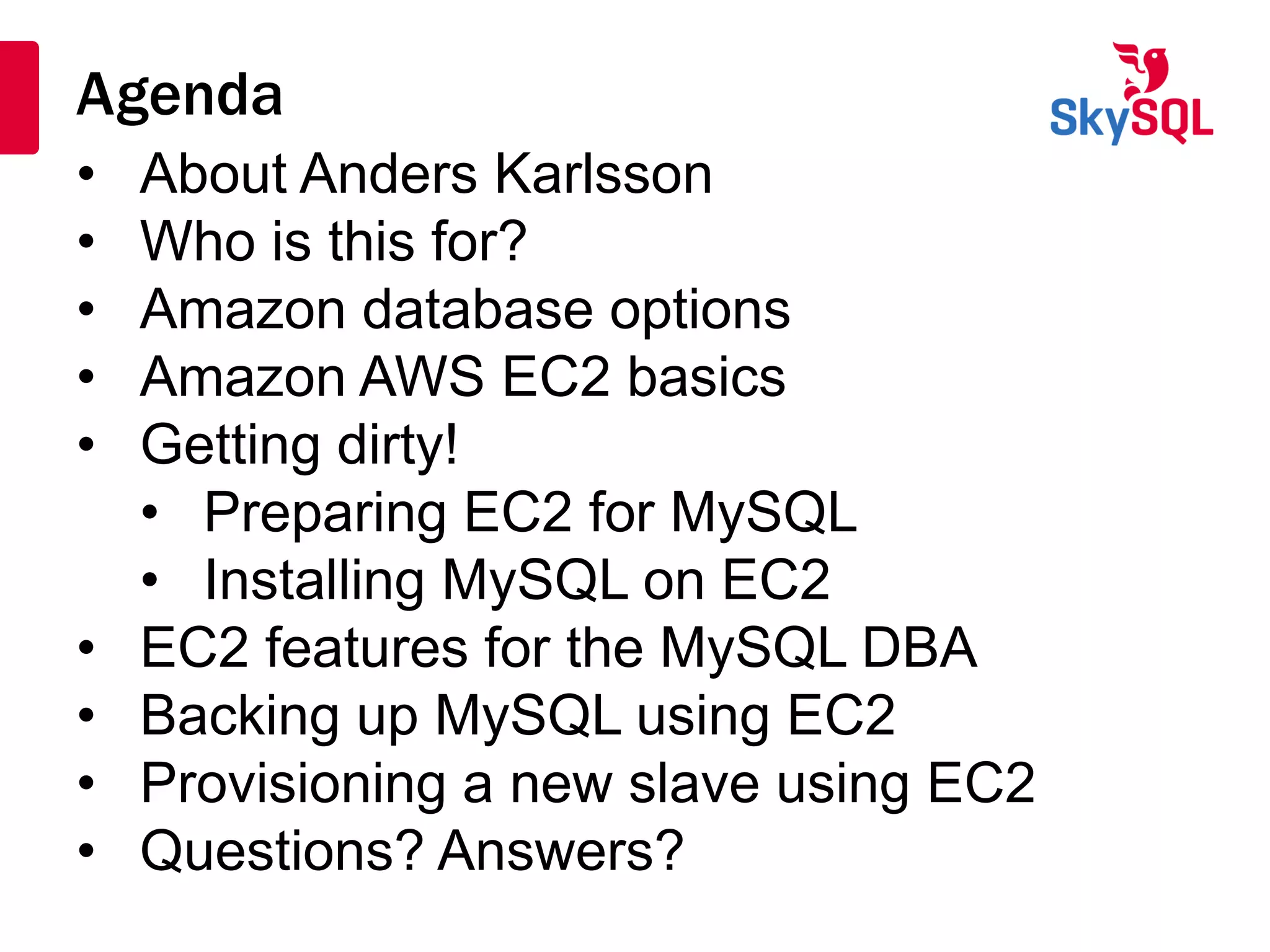 Agenda
• About Anders Karlsson
• Who is this for?
• Amazon database options
• Amazon AWS EC2 basics
• Getting dirty!
• Preparing EC2 for MySQL
• Installing MySQL on EC2
• EC2 features for the MySQL DBA
• Backing up MySQL using EC2
• Provisioning a new slave using EC2
• Questions? Answers?
 