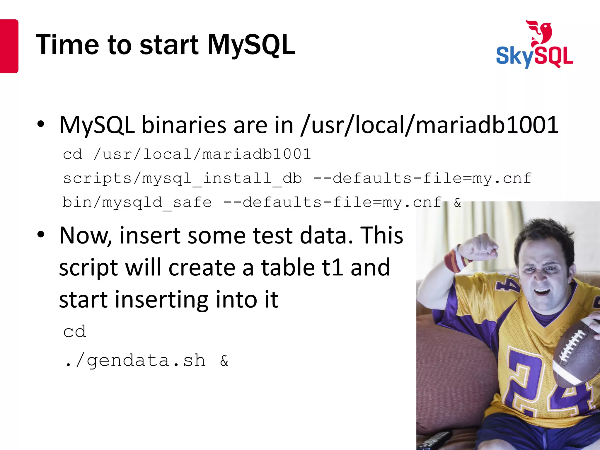 Time to start MySQL
• MySQL binaries are in /usr/local/mariadb1001
cd /usr/local/mariadb1001
scripts/mysql_install_db --defaults-file=my.cnf
bin/mysqld_safe --defaults-file=my.cnf &
• Now, insert some test data. This
script will create a table t1 and
start inserting into it
cd
./gendata.sh &
 