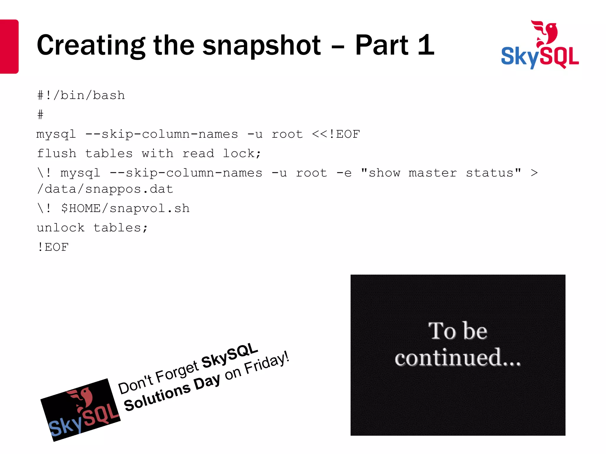 Creating the snapshot – Part 1
#!/bin/bash
#
mysql --skip-column-names -u root <<!EOF
flush tables with read lock;
! mysql --skip-column-names -u root -e "show master status" >
/data/snappos.dat
! $HOME/snapvol.sh
unlock tables;
!EOF
 