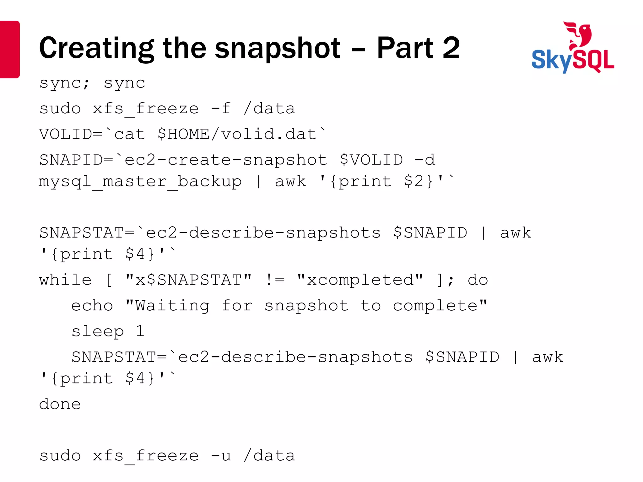 Creating the snapshot – Part 2
sync; sync
sudo xfs_freeze -f /data
VOLID=`cat $HOME/volid.dat`
SNAPID=`ec2-create-snapshot $VOLID -d
mysql_master_backup | awk '{print $2}'`
SNAPSTAT=`ec2-describe-snapshots $SNAPID | awk
'{print $4}'`
while [ "x$SNAPSTAT" != "xcompleted" ]; do
echo "Waiting for snapshot to complete"
sleep 1
SNAPSTAT=`ec2-describe-snapshots $SNAPID | awk
'{print $4}'`
done
sudo xfs_freeze -u /data
 