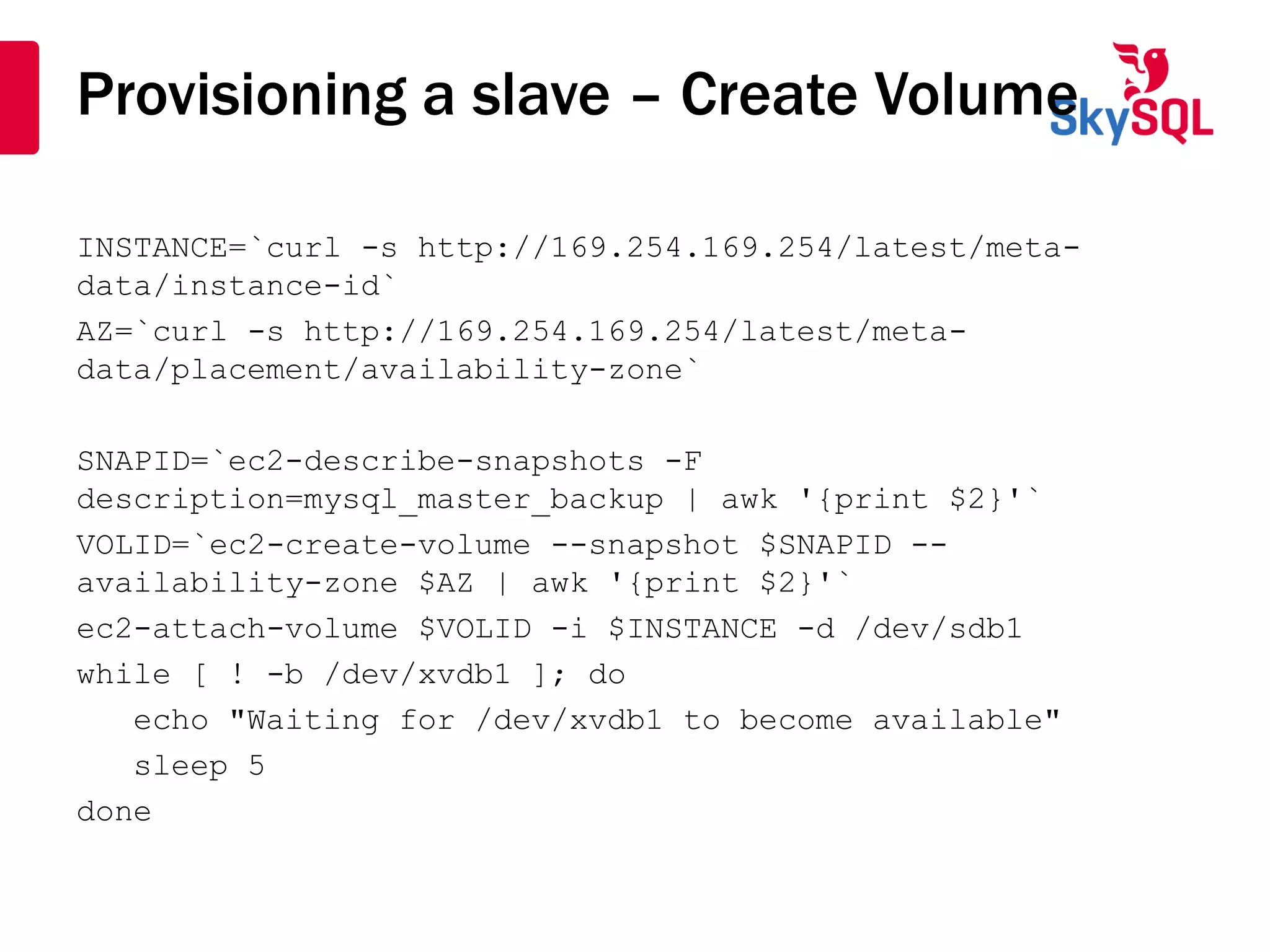Provisioning a slave – Create Volume
INSTANCE=`curl -s http://169.254.169.254/latest/meta-
data/instance-id`
AZ=`curl -s http://169.254.169.254/latest/meta-
data/placement/availability-zone`
SNAPID=`ec2-describe-snapshots -F
description=mysql_master_backup | awk '{print $2}'`
VOLID=`ec2-create-volume --snapshot $SNAPID --
availability-zone $AZ | awk '{print $2}'`
ec2-attach-volume $VOLID -i $INSTANCE -d /dev/sdb1
while [ ! -b /dev/xvdb1 ]; do
echo "Waiting for /dev/xvdb1 to become available"
sleep 5
done
 