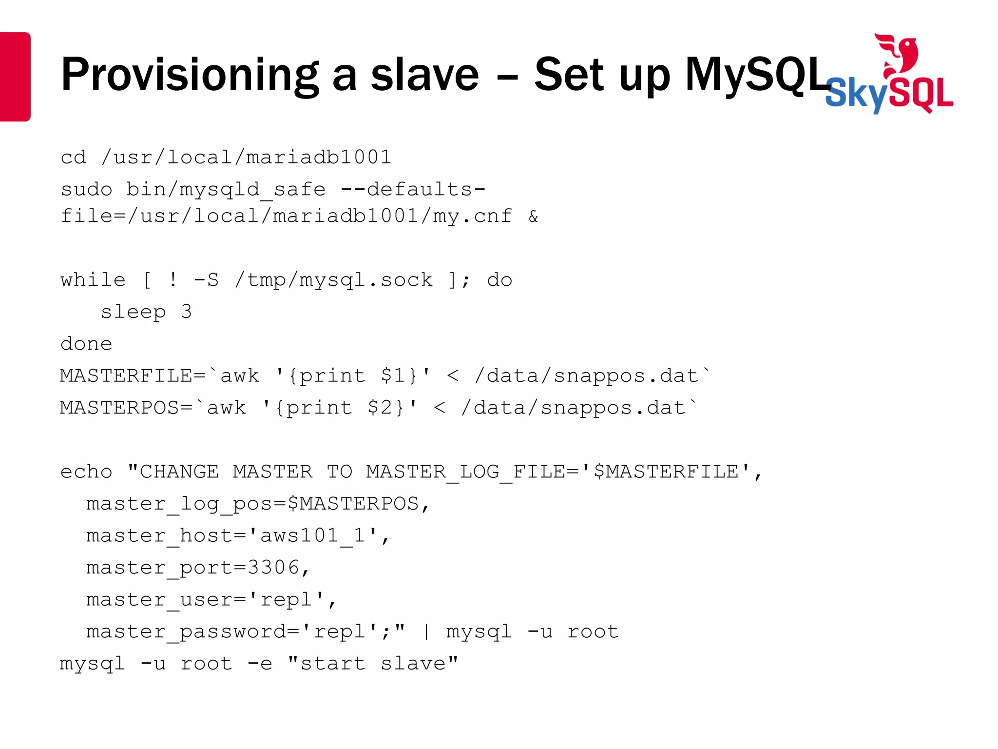Provisioning a slave – Set up MySQL
cd /usr/local/mariadb1001
sudo bin/mysqld_safe --defaults-
file=/usr/local/mariadb1001/my.cnf &
while [ ! -S /tmp/mysql.sock ]; do
sleep 3
done
MASTERFILE=`awk '{print $1}' < /data/snappos.dat`
MASTERPOS=`awk '{print $2}' < /data/snappos.dat`
echo "CHANGE MASTER TO MASTER_LOG_FILE='$MASTERFILE',
master_log_pos=$MASTERPOS,
master_host='aws101_1',
master_port=3306,
master_user='repl',
master_password='repl';" | mysql -u root
mysql -u root -e "start slave"
 