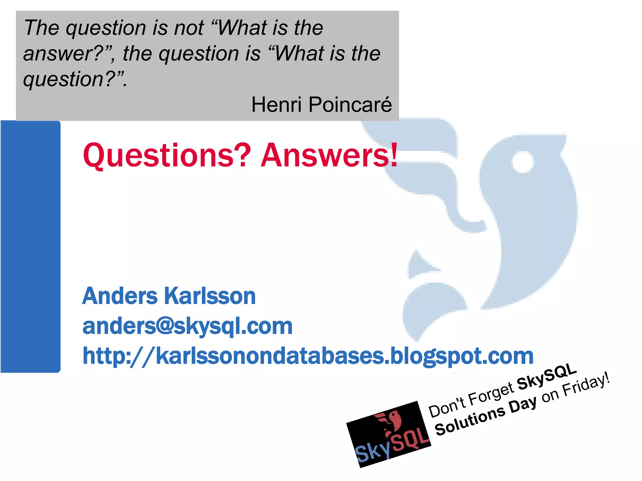 Questions? Answers!
Anders Karlsson
anders@skysql.com
http://karlssonondatabases.blogspot.com
The question is not “What is the
answer?”, the question is “What is the
question?”.
Henri Poincaré
The question is not “What is the
answer?”, the question is “What is the
question?”.
Henri Poincaré
 
