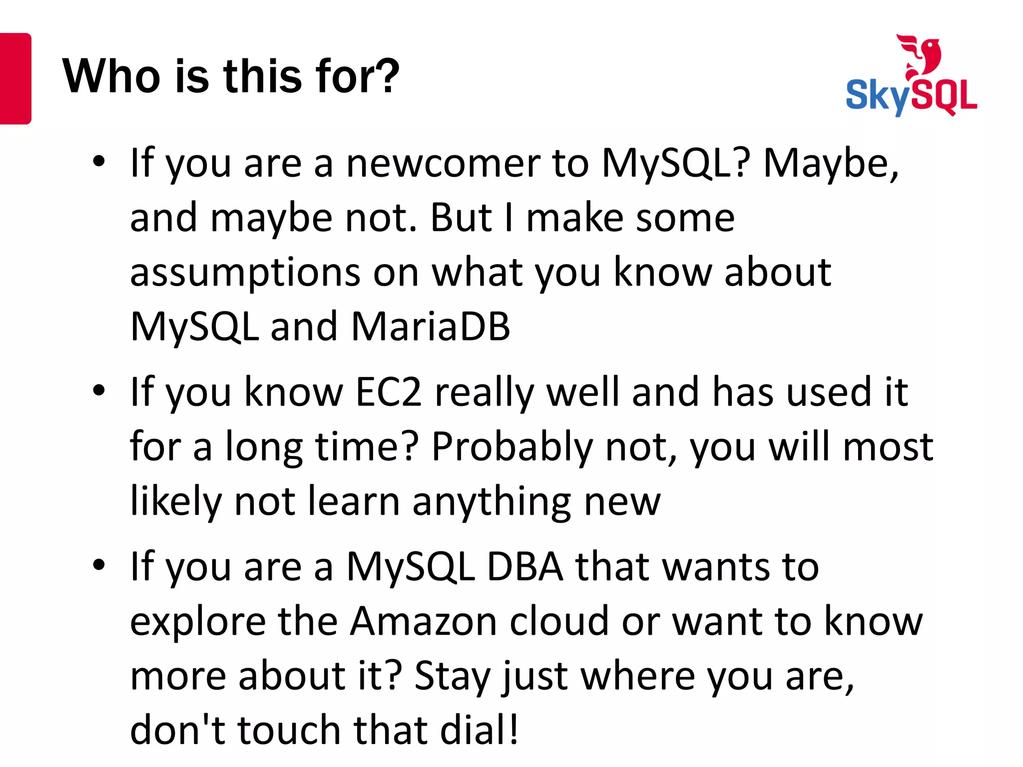 Who is this for?
• If you are a newcomer to MySQL? Maybe,
and maybe not. But I make some
assumptions on what you know about
MySQL and MariaDB
• If you know EC2 really well and has used it
for a long time? Probably not, you will most
likely not learn anything new
• If you are a MySQL DBA that wants to
explore the Amazon cloud or want to know
more about it? Stay just where you are,
don't touch that dial!
 