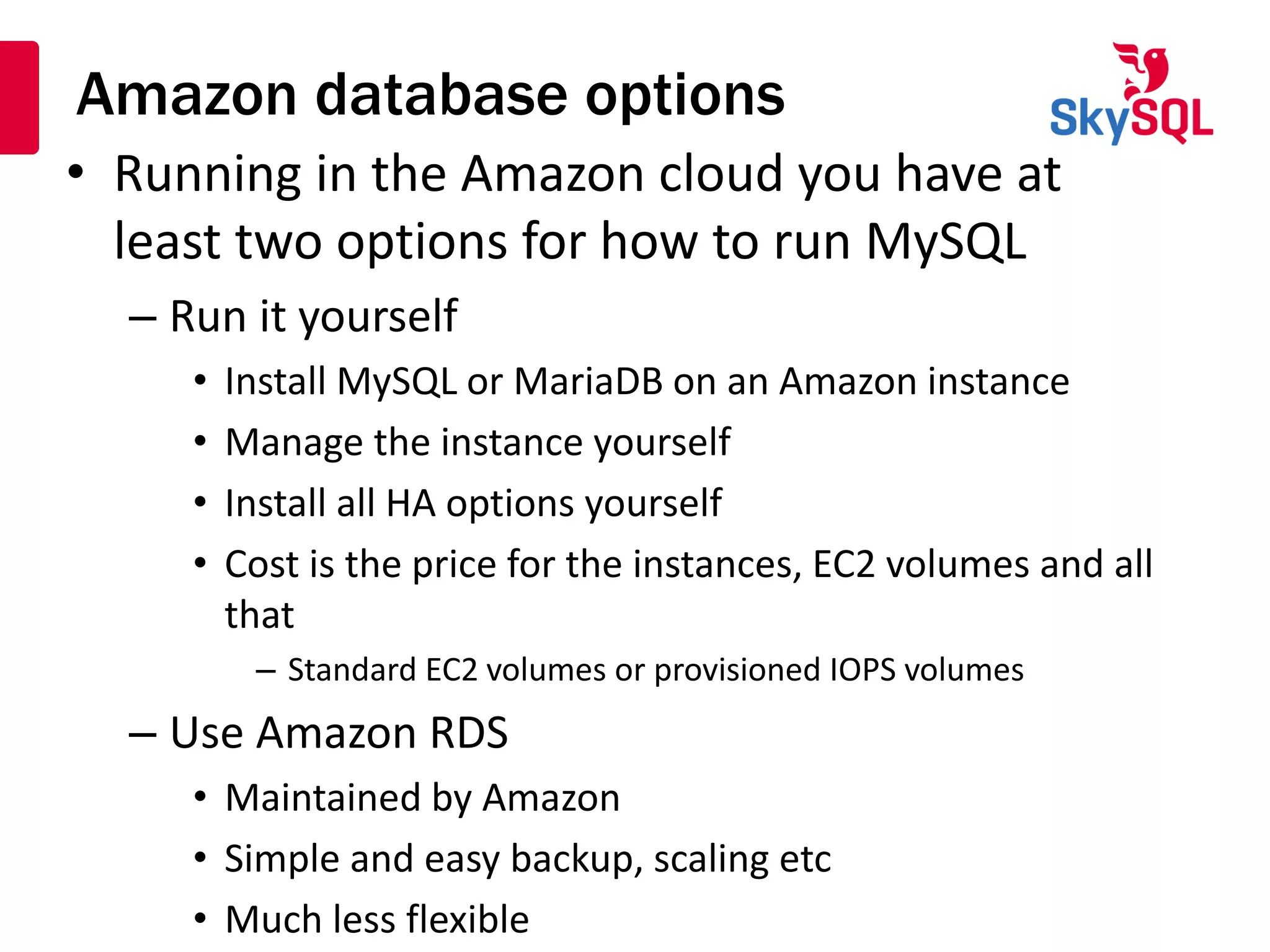 Amazon database options
• Running in the Amazon cloud you have at
least two options for how to run MySQL
– Run it yourself
• Install MySQL or MariaDB on an Amazon instance
• Manage the instance yourself
• Install all HA options yourself
• Cost is the price for the instances, EC2 volumes and all
that
– Standard EC2 volumes or provisioned IOPS volumes
– Use Amazon RDS
• Maintained by Amazon
• Simple and easy backup, scaling etc
• Much less flexible
 