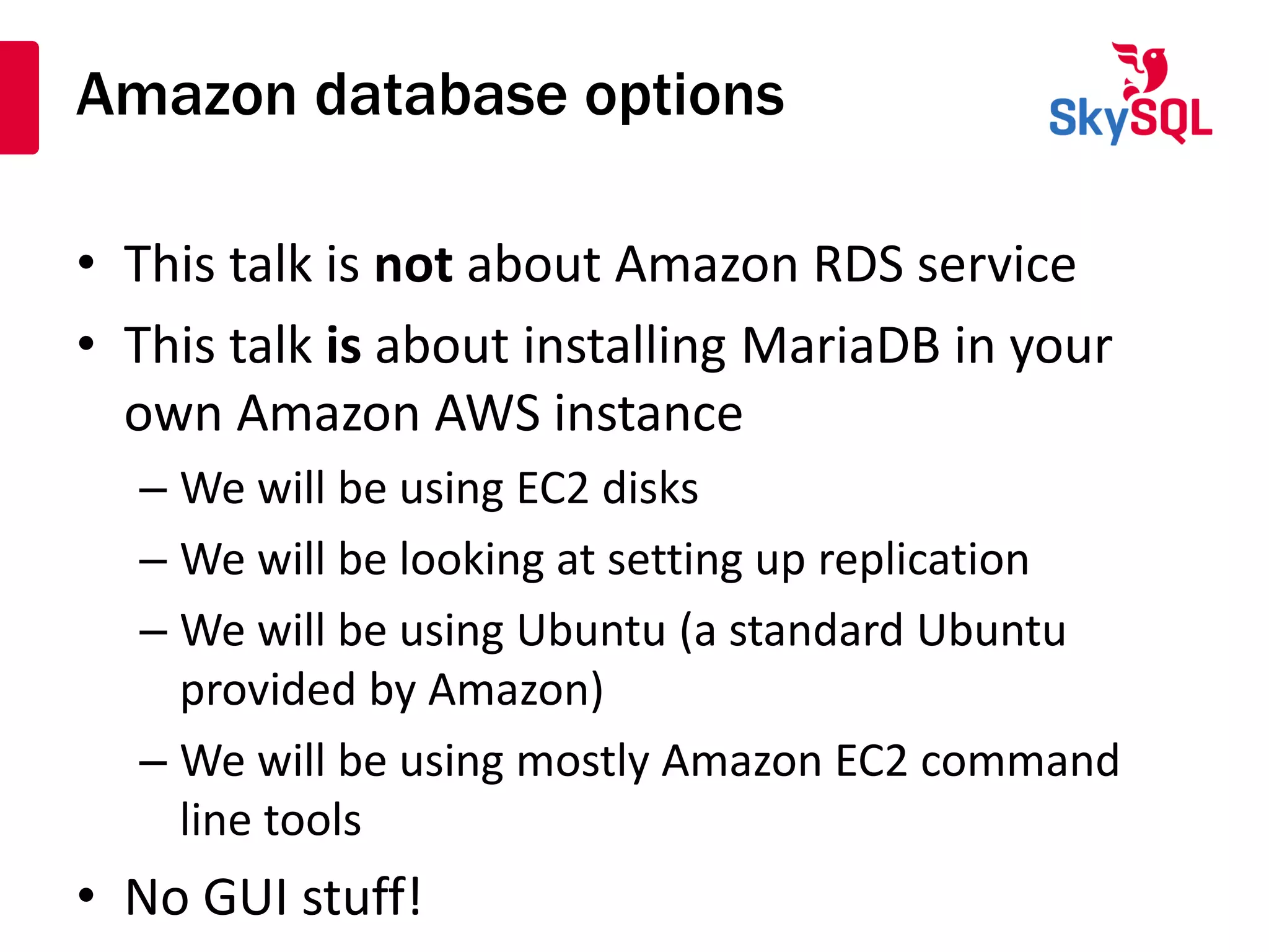 Amazon database options
• This talk is not about Amazon RDS service
• This talk is about installing MariaDB in your
own Amazon AWS instance
– We will be using EC2 disks
– We will be looking at setting up replication
– We will be using Ubuntu (a standard Ubuntu
provided by Amazon)
– We will be using mostly Amazon EC2 command
line tools
• No GUI stuff!
 