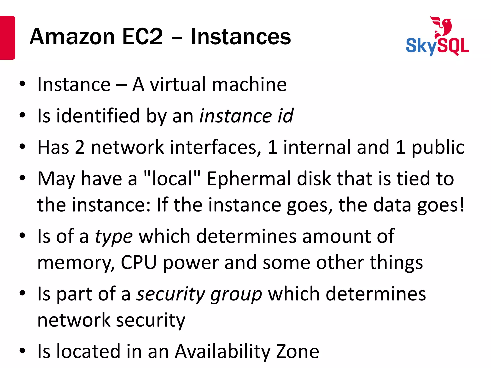 Amazon EC2 – Instances
• Instance – A virtual machine
• Is identified by an instance id
• Has 2 network interfaces, 1 internal and 1 public
• May have a "local" Ephermal disk that is tied to
the instance: If the instance goes, the data goes!
• Is of a type which determines amount of
memory, CPU power and some other things
• Is part of a security group which determines
network security
• Is located in an Availability Zone
 