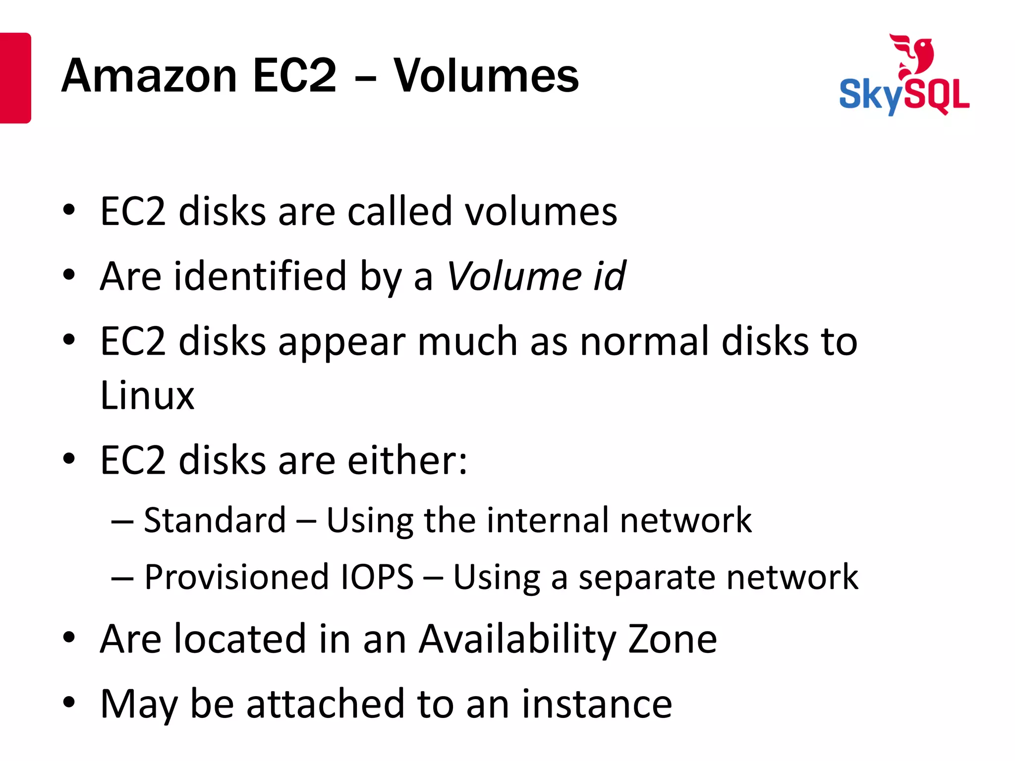 Amazon EC2 – Volumes
• EC2 disks are called volumes
• Are identified by a Volume id
• EC2 disks appear much as normal disks to
Linux
• EC2 disks are either:
– Standard – Using the internal network
– Provisioned IOPS – Using a separate network
• Are located in an Availability Zone
• May be attached to an instance
 