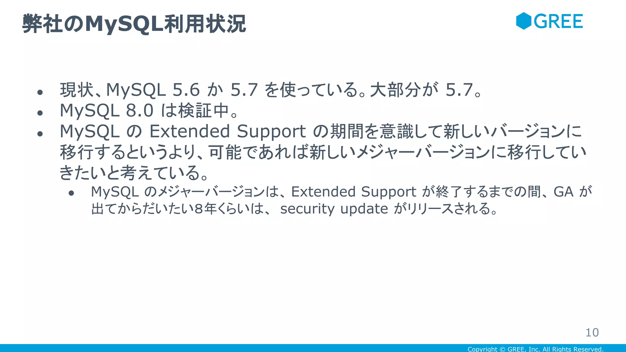 Copyright © GREE, Inc. All Rights Reserved.
● 現状、MySQL 5.6 か 5.7 を使っている。大部分が 5.7。
● MySQL 8.0 は検証中。
● MySQL の Extended Support の期間を意識して新しいバージョンに
移行するというより、可能であれば新しいメジャーバージョンに移行してい
きたいと考えている。
● MySQL のメジャーバージョンは、 Extended Support が終了するまでの間、 GA が
出てからだいたい８年くらいは、 security update がリリースされる。
弊社のMySQL利用状況
10
 