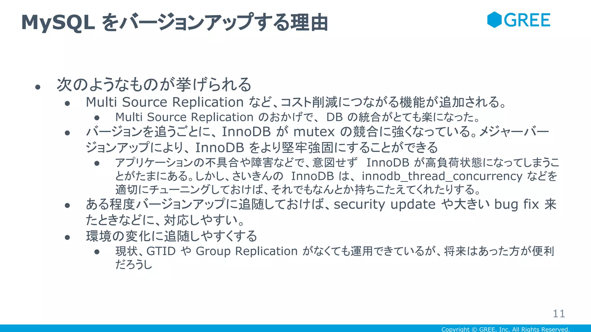 Copyright © GREE, Inc. All Rights Reserved.
● 次のようなものが挙げられる
● Multi Source Replication など、コスト削減につながる機能が追加される。
● Multi Source Replication のおかげで、 DB の統合がとても楽になった。
● バージョンを追うごとに、 InnoDB が mutex の競合に強くなっている。メジャーバー
ジョンアップにより、 InnoDB をより堅牢強固にすることができる
● アプリケーションの不具合や障害などで、意図せず InnoDB が高負荷状態になってしまうこ
とがたまにある。しかし、さいきんの InnoDB は、 innodb_thread_concurrency などを
適切にチューニングしておけば、それでもなんとか持ちこたえてくれたりする。
● ある程度バージョンアップに追随しておけば、security update や大きい bug fix 来
たときなどに、対応しやすい。
● 環境の変化に追随しやすくする
● 現状、GTID や Group Replication がなくても運用できているが、将来はあった方が便利
だろうし
MySQL をバージョンアップする理由
11
 