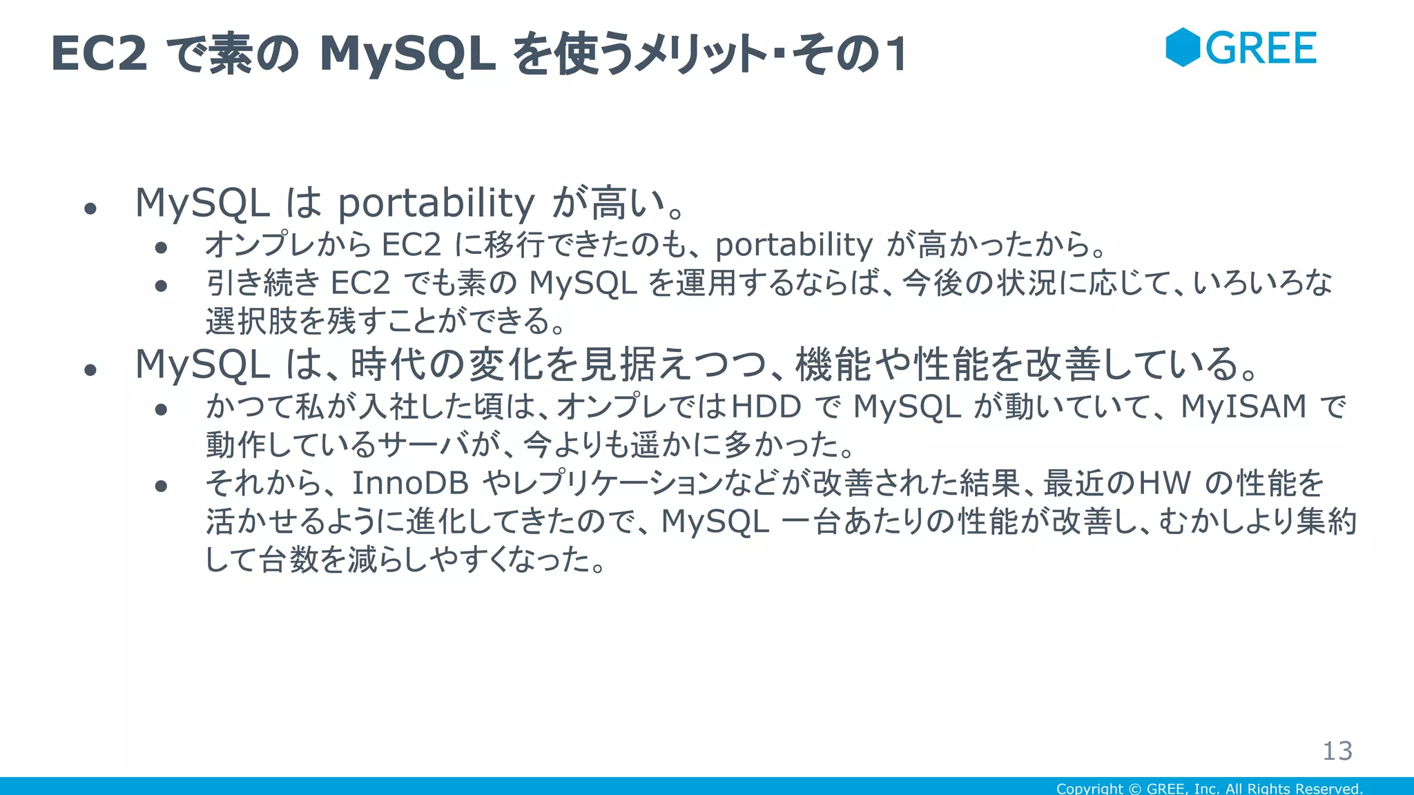 Copyright © GREE, Inc. All Rights Reserved.
● MySQL は portability が高い。
● オンプレから EC2 に移行できたのも、 portability が高かったから。
● 引き続き EC2 でも素の MySQL を運用するならば、今後の状況に応じて、いろいろな
選択肢を残すことができる。
● MySQL は、時代の変化を見据えつつ、機能や性能を改善している。
● かつて私が入社した頃は、オンプレではHDD で MySQL が動いていて、 MyISAM で
動作しているサーバが、今よりも遥かに多かった。
● それから、 InnoDB やレプリケーションなどが改善された結果、最近のHW の性能を
活かせるように進化してきたので、MySQL 一台あたりの性能が改善し、むかしより集約
して台数を減らしやすくなった。
EC2 で素の MySQL を使うメリット・その１
13
 