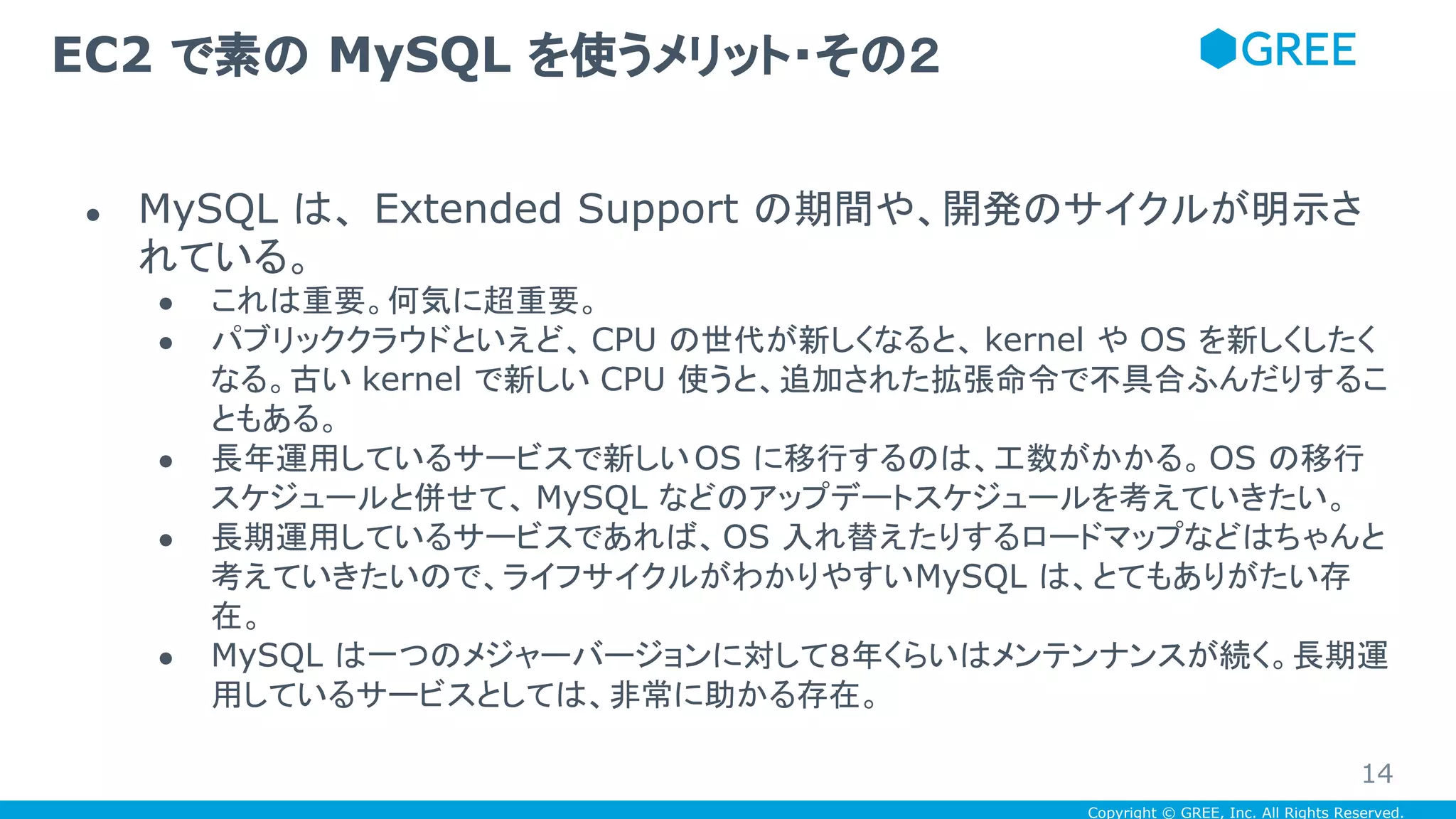Copyright © GREE, Inc. All Rights Reserved.
● MySQL は、 Extended Support の期間や、開発のサイクルが明示さ
れている。
● これは重要。何気に超重要。
● パブリッククラウドといえど、 CPU の世代が新しくなると、 kernel や OS を新しくしたく
なる。古い kernel で新しい CPU 使うと、追加された拡張命令で不具合ふんだりするこ
ともある。
● 長年運用しているサービスで新しいOS に移行するのは、工数がかかる。OS の移行
スケジュールと併せて、 MySQL などのアップデートスケジュールを考えていきたい。
● 長期運用しているサービスであれば、OS 入れ替えたりするロードマップなどはちゃんと
考えていきたいので、ライフサイクルがわかりやすいMySQL は、とてもありがたい存
在。
● MySQL は一つのメジャーバージョンに対して８年くらいはメンテンナンスが続く。長期運
用しているサービスとしては、非常に助かる存在。
EC2 で素の MySQL を使うメリット・その２
14
 