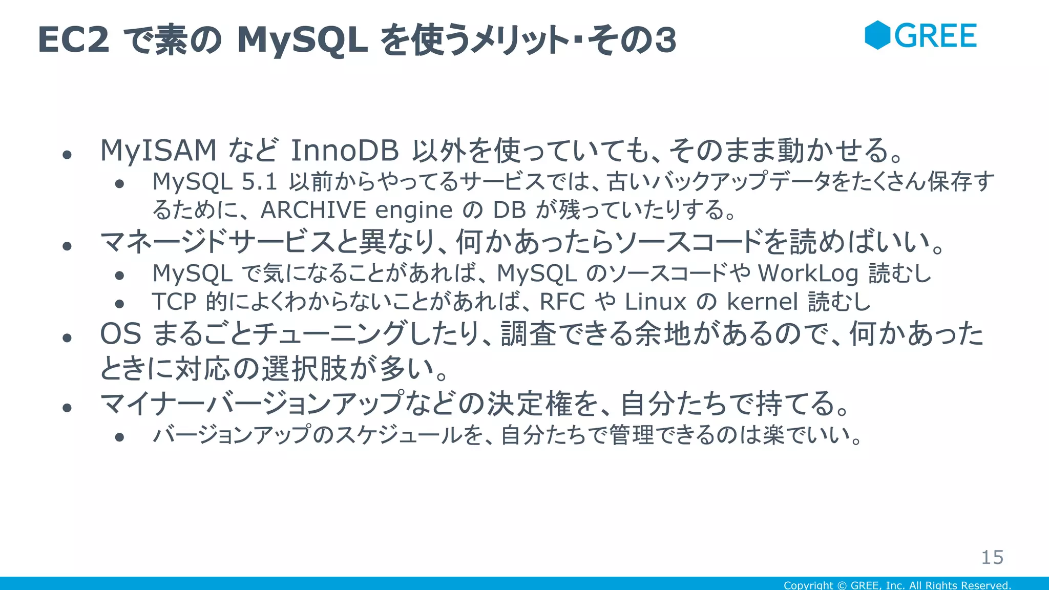 Copyright © GREE, Inc. All Rights Reserved.
● MyISAM など InnoDB 以外を使っていても、そのまま動かせる。
● MySQL 5.1 以前からやってるサービスでは、古いバックアップデータをたくさん保存す
るために、 ARCHIVE engine の DB が残っていたりする。
● マネージドサービスと異なり、何かあったらソースコードを読めばいい。
● MySQL で気になることがあれば、 MySQL のソースコードや WorkLog 読むし
● TCP 的によくわからないことがあれば、RFC や Linux の kernel 読むし
● OS まるごとチューニングしたり、調査できる余地があるので、何かあった
ときに対応の選択肢が多い。
● マイナーバージョンアップなどの決定権を、自分たちで持てる。
● バージョンアップのスケジュールを、自分たちで管理できるのは楽でいい。
EC2 で素の MySQL を使うメリット・その３
15
 