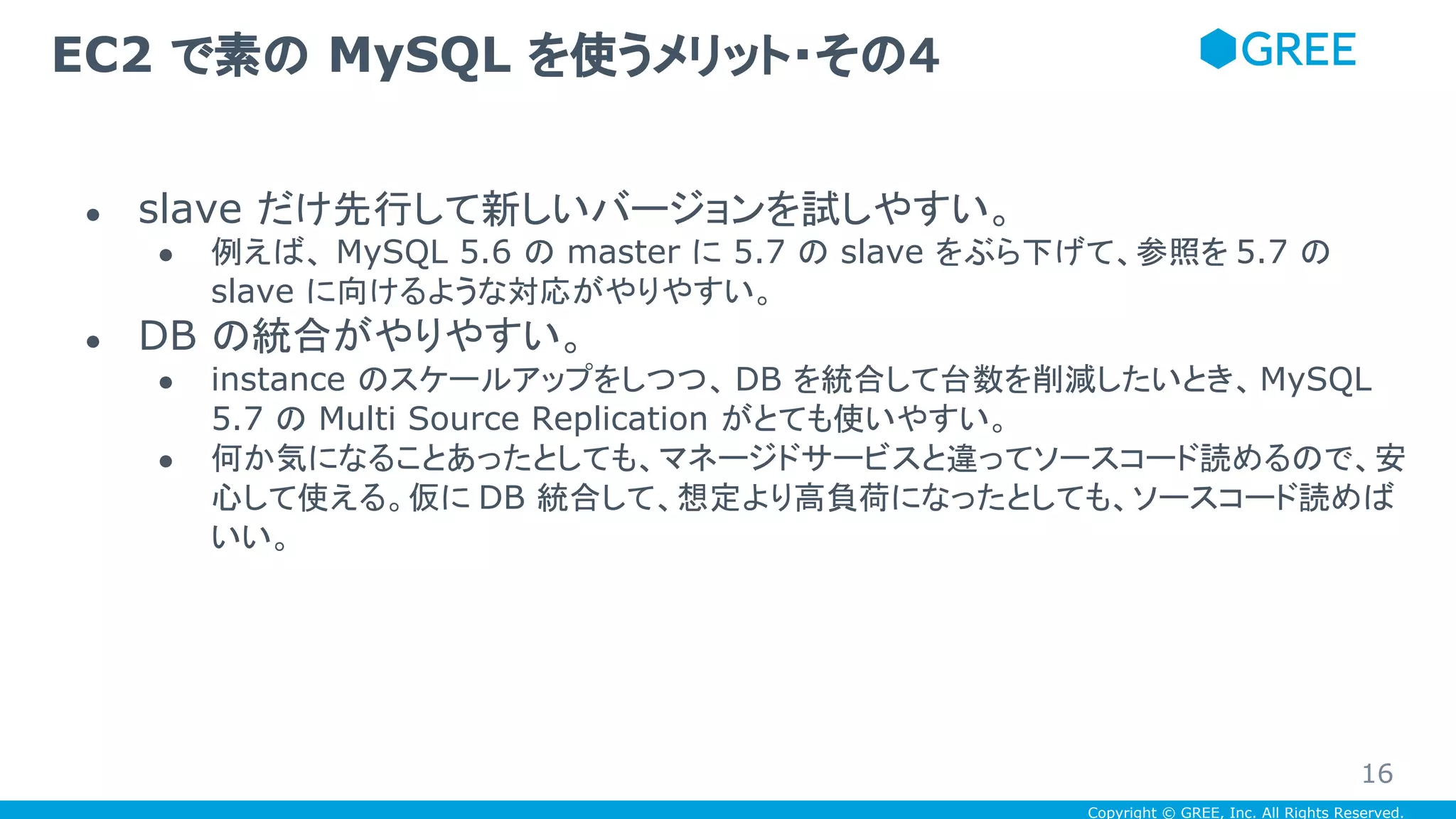 Copyright © GREE, Inc. All Rights Reserved.
● slave だけ先行して新しいバージョンを試しやすい。
● 例えば、 MySQL 5.6 の master に 5.7 の slave をぶら下げて、参照を 5.7 の
slave に向けるような対応がやりやすい。
● DB の統合がやりやすい。
● instance のスケールアップをしつつ、 DB を統合して台数を削減したいとき、MySQL
5.7 の Multi Source Replication がとても使いやすい。
● 何か気になることあったとしても、マネージドサービスと違ってソースコード読めるので、安
心して使える。仮に DB 統合して、想定より高負荷になったとしても、ソースコード読めば
いい。
EC2 で素の MySQL を使うメリット・その４
16
 
