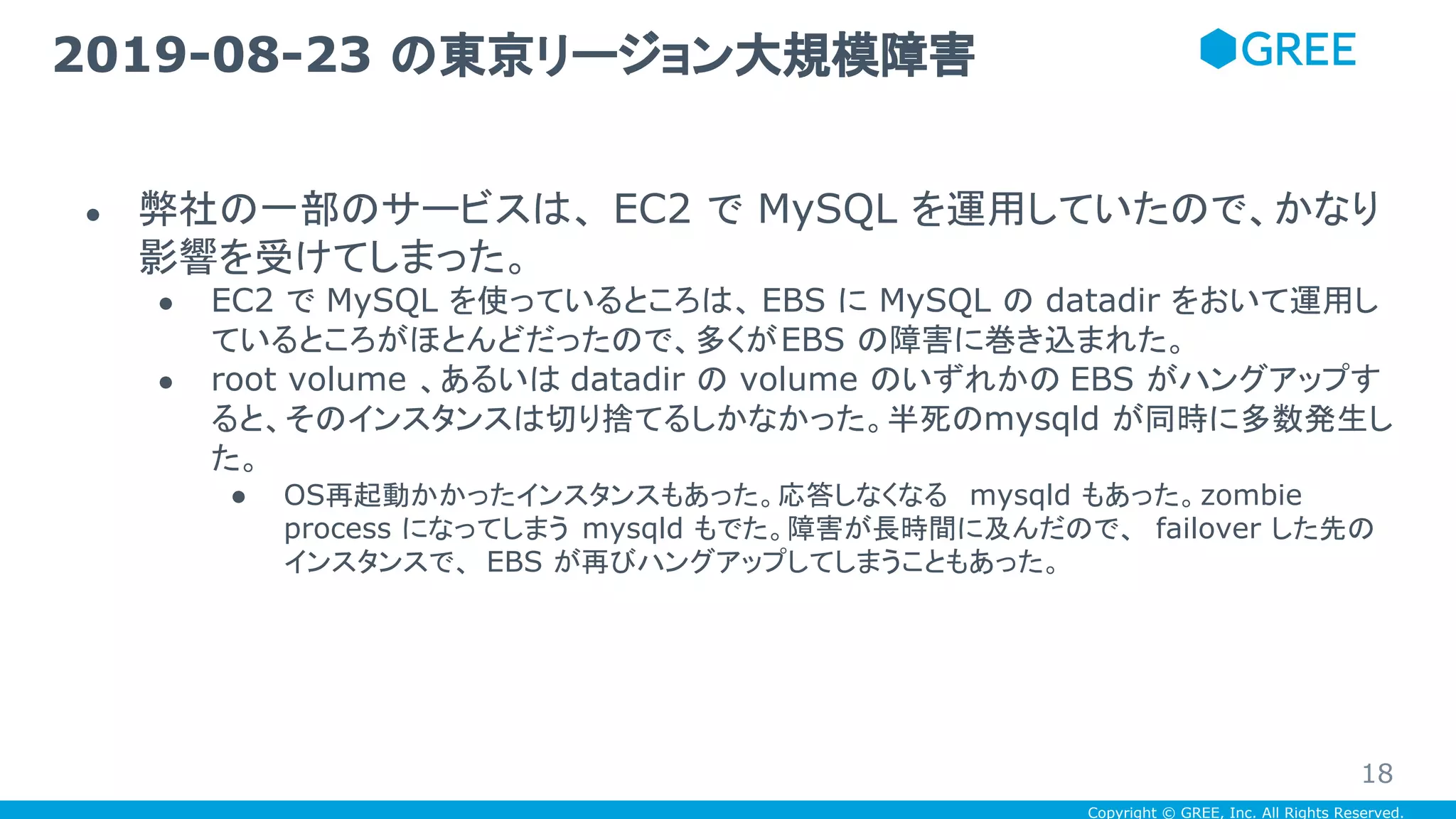 Copyright © GREE, Inc. All Rights Reserved.
● 弊社の一部のサービスは、 EC2 で MySQL を運用していたので、かなり
影響を受けてしまった。
● EC2 で MySQL を使っているところは、 EBS に MySQL の datadir をおいて運用し
ているところがほとんどだったので、多くがEBS の障害に巻き込まれた。
● root volume 、あるいは datadir の volume のいずれかの EBS がハングアップす
ると、そのインスタンスは切り捨てるしかなかった。半死のmysqld が同時に多数発生し
た。
● OS再起動かかったインスタンスもあった。応答しなくなる mysqld もあった。zombie
process になってしまう mysqld もでた。障害が長時間に及んだので、 failover した先の
インスタンスで、 EBS が再びハングアップしてしまうこともあった。
2019-08-23 の東京リージョン大規模障害
18
 