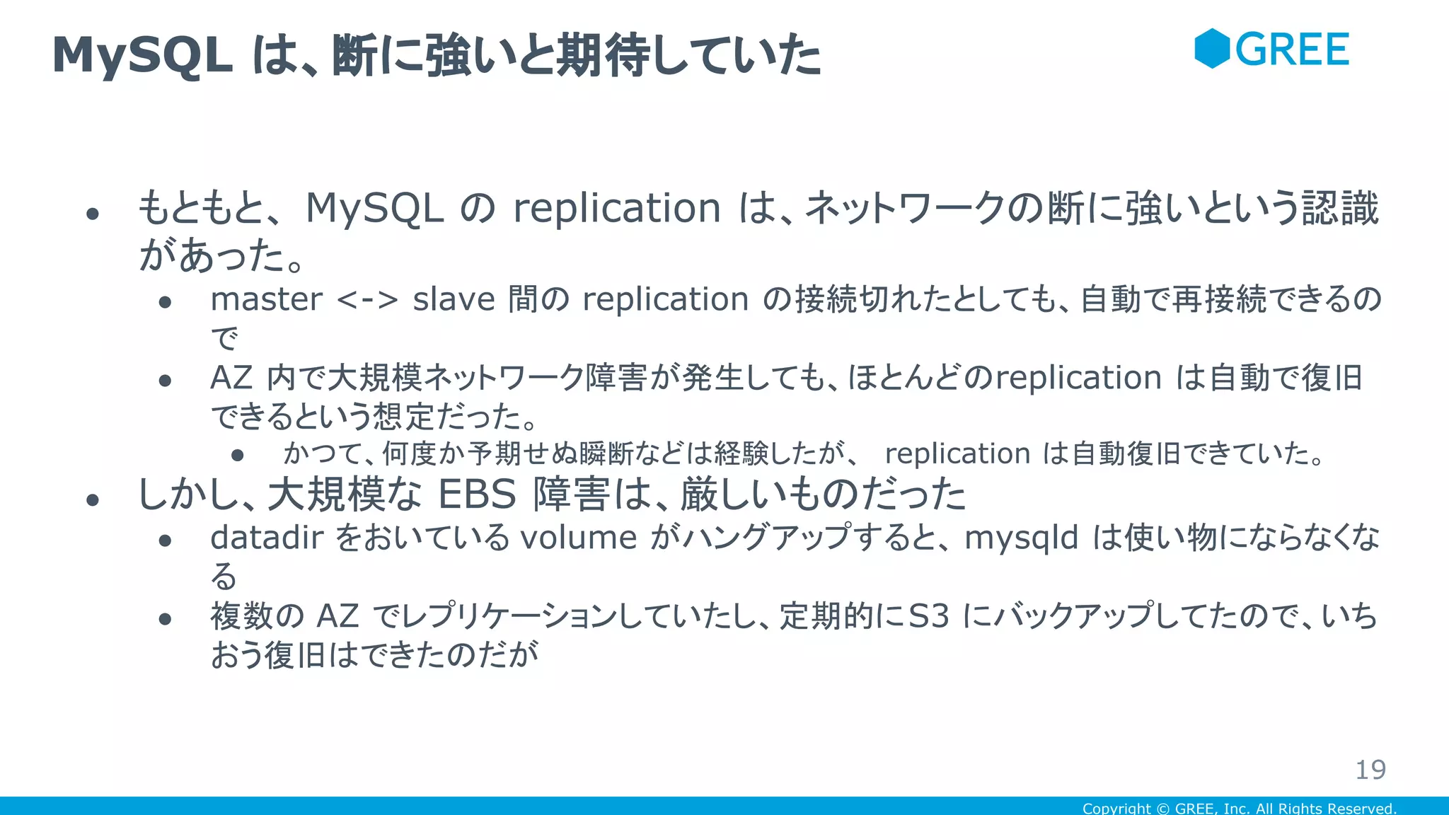 Copyright © GREE, Inc. All Rights Reserved.
● もともと、 MySQL の replication は、ネットワークの断に強いという認識
があった。
● master <-> slave 間の replication の接続切れたとしても、自動で再接続できるの
で
● AZ 内で大規模ネットワーク障害が発生しても、ほとんどのreplication は自動で復旧
できるという想定だった。
● かつて、何度か予期せぬ瞬断などは経験したが、 replication は自動復旧できていた。
● しかし、大規模な EBS 障害は、厳しいものだった
● datadir をおいている volume がハングアップすると、 mysqld は使い物にならなくな
る
● 複数の AZ でレプリケーションしていたし、定期的にS3 にバックアップしてたので、いち
おう復旧はできたのだが
MySQL は、断に強いと期待していた
19
 