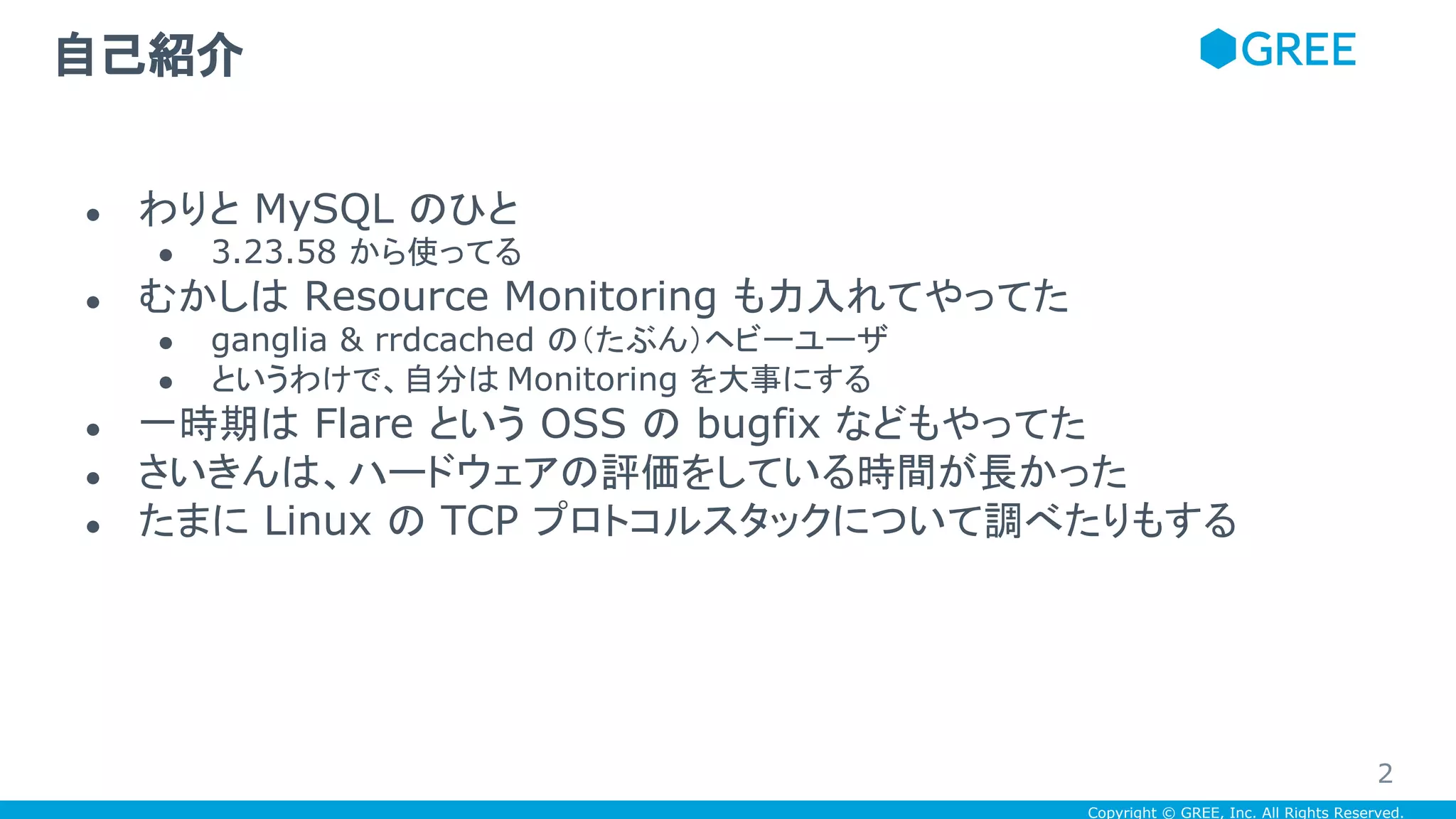Copyright © GREE, Inc. All Rights Reserved.
自己紹介
● わりと MySQL のひと
● 3.23.58 から使ってる
● むかしは Resource Monitoring も力入れてやってた
● ganglia & rrdcached の（たぶん）ヘビーユーザ
● というわけで、自分は Monitoring を大事にする
● 一時期は Flare という OSS の bugfix などもやってた
● さいきんは、ハードウェアの評価をしている時間が長かった
● たまに Linux の TCP プロトコルスタックについて調べたりもする
2
 