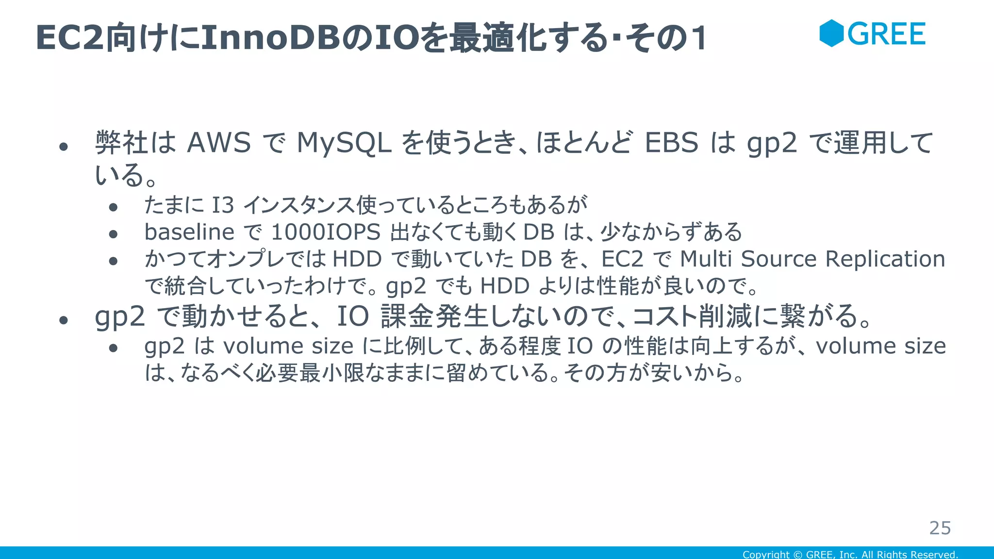 Copyright © GREE, Inc. All Rights Reserved.
● 弊社は AWS で MySQL を使うとき、ほとんど EBS は gp2 で運用して
いる。
● たまに I3 インスタンス使っているところもあるが
● baseline で 1000IOPS 出なくても動く DB は、少なからずある
● かつてオンプレでは HDD で動いていた DB を、 EC2 で Multi Source Replication
で統合していったわけで。 gp2 でも HDD よりは性能が良いので。
● gp2 で動かせると、 IO 課金発生しないので、コスト削減に繋がる。
● gp2 は volume size に比例して、ある程度 IO の性能は向上するが、 volume size
は、なるべく必要最小限なままに留めている。その方が安いから。
EC2向けにInnoDBのIOを最適化する・その１
25
 